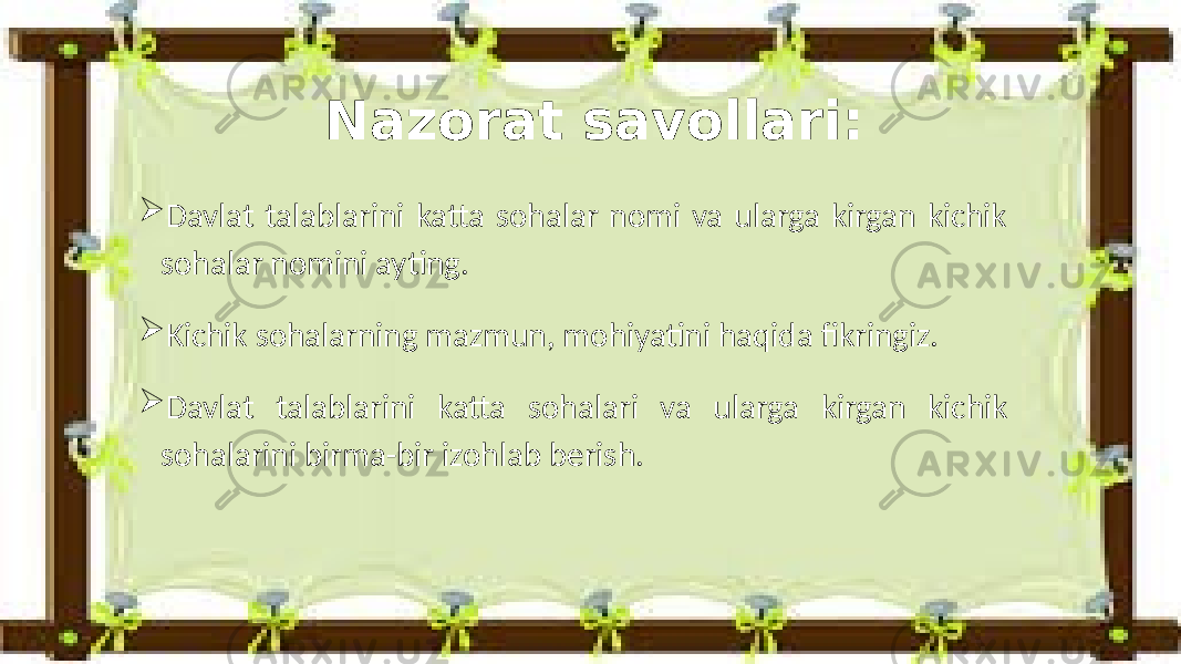  Davlat talablarini katta sohalar nomi va ularga kirgan kichik sohalar nomini ayting.  Kichik sohalarning mazmun, mohiyatini haqida fikringiz.  Davlat talablarini katta sohalari va ularga kirgan kichik sohalarini birma-bir izohlab berish. Nazorat savollari: 