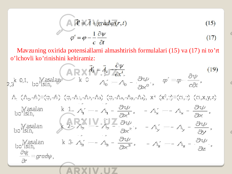 Mavzuning oxirida potensiallarni almashtirish formulalari (15) va (17) ni to’rt o’lchovli ko’rinishini keltiramiz: k=0,1, 2,3 Masalan k=0 bo’lsin, A i =(A 0 ,- A)= (φ,- A )=(φ,-A 1 ,-A 2 ,-A 3 )=(φ,-A x ,-A y ,-A z ), x k =(x 0 , r)= (ct, r )=(ct,x,y,z) Masalan k=1 bo’lsin, Masalan k=2 bo’lsin, Masalan k=3 bo’lsin, 0 0 0 , A A x         , c t         1 1 1 , A A x          , x x A A x        2 2 2 , A A x          , y y A A y        3 3 3 , A A x          , z z A A z        , grad r       