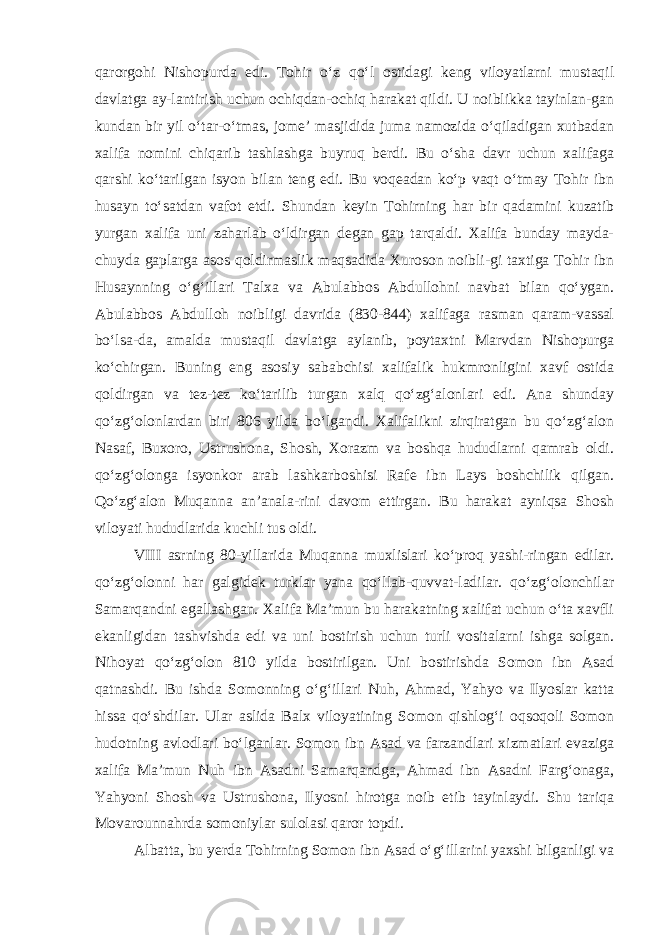 qarorgohi Nishopurda edi. Tohir o‘z qo‘l ostidagi keng viloyatlarni mustaqil davlatga ay-lantirish uchun ochiqdan-ochiq harakat qildi. U noiblikka tayinlan-gan kundan bir yil o‘tar-o‘tmas, jome’ masjidida juma namozida o‘qiladigan xutbadan xalifa nomini chiqarib tashlashga buyruq berdi. Bu o‘sha davr uchun xalifaga qarshi ko‘tarilgan isyon bilan teng edi. Bu voqeadan ko‘p vaqt o‘tmay Tohir ibn husayn to‘satdan vafot etdi. Shundan keyin Tohirning har bir qadamini kuzatib yurgan xalifa uni zaharlab o‘ldirgan degan gap tarqaldi. Xalifa bunday mayda- chuyda gaplarga asos qoldirmaslik maqsadida Xuroson noibli-gi taxtiga Tohir ibn Husaynning o‘g‘illari Talxa va Abulabbos Abdullohni navbat bilan qo‘ygan. Abulabbos Abdulloh noibligi davrida (830-844) xalifaga rasman qaram-vassal bo‘lsa-da, amalda mustaqil davlatga aylanib, poytaxtni Marvdan Nishopurga ko‘chirgan. Buning eng asosiy sababchisi xalifalik hukmronligini xavf ostida qoldirgan va tez-tez ko‘tarilib turgan xalq qo‘zg‘alonlari edi. Ana shunday qo‘zg‘olonlardan biri 806 yilda bo‘lgandi. Xalifalikni zirqiratgan bu qo‘zg‘alon Nasaf, Buxoro, Ustrushona, Shosh, Xorazm va boshqa hududlarni qamrab oldi. qo‘zg‘olonga isyonkor arab lashkarboshisi Rafe ibn Lays boshchilik qilgan. Qo‘zg‘alon Muqanna an’anala-rini davom ettirgan. Bu harakat ayniqsa Shosh viloyati hududlarida kuchli tus oldi. VIII asrning 80-yillarida Muqanna muxlislari ko‘proq yashi-ringan edilar. qo‘zg‘olonni har galgidek turklar yana qo‘llab-quvvat-ladilar. qo‘zg‘olonchilar Samarqandni egallashgan. Xalifa Ma’mun bu harakatning xalifat uchun o‘ta xavfli ekanligidan tashvishda edi va uni bostirish uchun turli vositalarni ishga solgan. Nihoyat qo‘zg‘olon 810 yilda bostirilgan. Uni bostirishda Somon ibn Asad qatnashdi. Bu ishda Somonning o‘g‘illari Nuh, Ahmad, Yahyo va Ilyoslar katta hissa qo‘shdilar. Ular aslida Balx viloyatining Somon qishlog‘i oqsoqoli Somon hudotning avlodlari bo‘lganlar. Somon ibn Asad va farzandlari xizmatlari evaziga xalifa Ma’mun Nuh ibn Asadni Samarqandga, Ahmad ibn Asadni Farg‘onaga, Yahyoni Shosh va Ustrushona, Ilyosni hirotga noib etib tayinlaydi. Shu tariqa Movarounnahrda somoniylar sulolasi qaror topdi. Albatta, bu yerda Tohirning Somon ibn Asad o‘g‘illarini yaxshi bilganligi va 