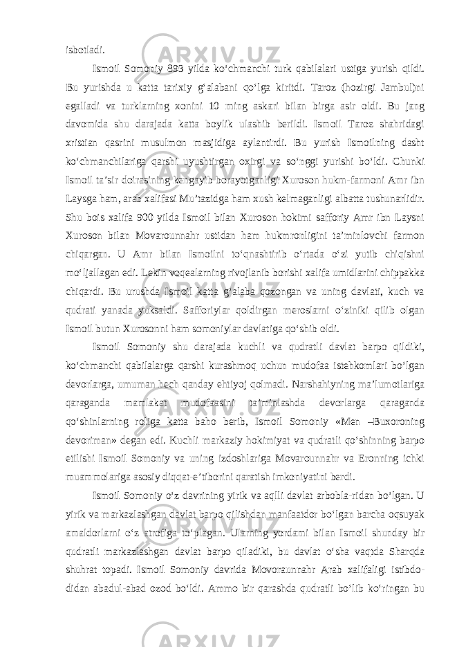 isbotladi. Ismoil Somoniy 893 yilda ko‘chmanchi turk qabilalari ustiga yurish qildi. Bu yurishda u katta tarixiy g‘alabani qo‘lga kiritdi. Taroz (hozirgi Jambul)ni egalladi va turklarning xonini 10 ming askari bilan birga asir oldi. Bu jang davomida shu darajada katta boylik ulashib berildi. Ismoil Taroz shahridagi xristian qasrini musulmon masjidiga aylantirdi. Bu yurish Ismoilning dasht ko‘chmanchilariga qarshi uyushtirgan oxirgi va so‘nggi yurishi bo‘ldi. Chunki Ismoil ta’sir doirasining kengayib borayotganligi Xuroson hukm-farmoni Amr ibn Laysga ham, arab xalifasi Mu’tazidga ham xush kelmaganligi albatta tushunarlidir. Shu bois xalifa 900 yilda Ismoil bilan Xuroson hokimi safforiy Amr ibn Laysni Xuroson bilan Movarounnahr ustidan ham hukmronligini ta’minlovchi farmon chiqargan. U Amr bilan Ismoilni to‘qnashtirib o‘rtada o‘zi yutib chiqishni mo‘ljallagan edi. Lekin voqealarning rivojlanib borishi xalifa umidlarini chippakka chiqardi. Bu urushda Ismoil katta g‘alaba qozongan va uning davlati, kuch va qudrati yanada yuksaldi. Safforiylar qoldirgan meroslarni o‘ziniki qilib olgan Ismoil butun Xurosonni ham somoniylar davlatiga qo‘shib oldi. Ismoil Somoniy shu darajada kuchli va qudratli davlat barpo qildiki, ko‘chmanchi qabilalarga qarshi kurashmoq uchun mudofaa istehkomlari bo‘lgan devorlarga, umuman hech qanday ehtiyoj qolmadi. Narshahiyning ma’lumotlariga qaraganda mamlakat mudofaasini ta’minlashda devorlarga qaraganda qo‘shinlarning roliga katta baho berib, Ismoil Somoniy «Men –Buxoroning devoriman» degan edi. Kuchli markaziy hokimiyat va qudratli qo‘shinning barpo etilishi Ismoil Somoniy va uning izdoshlariga Movarounnahr va Eronning ichki muammolariga asosiy diqqat-e’tiborini qaratish imkoniyatini berdi. Ismoil Somoniy o‘z davrining yirik va aqlli davlat arbobla-ridan bo‘lgan. U yirik va markazlashgan davlat barpo qilishdan manfaatdor bo‘lgan barcha oqsuyak amaldorlarni o‘z atrofiga to‘pla gan . Ularning yordami bilan Ismoil shunday bir qudratli markazlashgan davlat barpo qiladiki, bu davlat o‘sha vaqtda Sharqda shuhrat topadi. Ismoil Somoniy davrida Movoraunnahr Arab xalifaligi istibdo- didan abadul-abad ozod bo‘ldi. Ammo bir qarashda qudratli bo‘lib ko‘ringan bu 