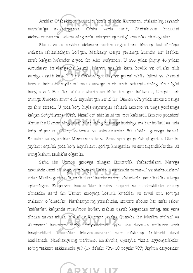 Arablar O‘zbekiston hududini bosib olishda Xurosonni o‘zlarining tayanch nuqtalariga aylantirganlar. O‘sha yerda turib, O‘zbekiston hududini «Movarounnahr» - «daryoning orti», «daryoning narigi tomoni» deb ataganlar. Shu davrdan boshlab «Movarounnahr» degan ibora bizning hududimizga nisbatan ishlatiladigan bo‘lgan. Markaziy Osiyo yerlariga birinchi bor lashkar tortib kelgan hukmdor Ziyod ibn Abu Sufyondir. U 666 yilda (hijriy 46 yilda) Amudaryo bo‘ylarigacha keladi, Marvni egallab katta boylik va o‘ljalar olib yurtiga qaytib ketadi. O‘rta Osiyoning qulay va go‘zal tabiiy iqlimi va sharoiti hamda behisob boyliklari mol-dunyoga o‘ch arab sahroyilarining tinchligini buzgan edi. Har ikki o‘rtada shartnoma-bitim tuzilgan bo‘lsa-da, Ubaydul-loh o‘rniga Xuroson amiri etib tayinlangan Sa’id ibn Usmon 676 yilda Buxoro ustiga qo‘shin tortadi. U juda ko‘p hiyla-nayranglar ishlatib Buxoro va unga yordamga kelgan So‘g‘diyona, Kesh, Nasaf qo‘-shinlarini tor-mor keltiradi. Buxoro podshosi Xotun ibn Usmon-ning talabi bilan uning huzuriga borishga majbur bo‘ladi va juda ko‘p o‘lponlar to‘lab, shahzoda va aslzodalardan 80 kishini garovga beradi. Shundan so‘ng arablar Movarounnahr va Samarqandga yurish qilganlar. Ular bu joylarni egallab juda ko‘p boyliklarni qo‘lga kiritganlar va samarqandliklardan 30 ming kishini asirlikka olganlar. Sa’id ibn Usmon garovga olingan Buxorolik shahzodalarni Marvga qaytishda ozod qilishga so‘z bergan. Lekin u va’dasida turmaydi va shahzodalarni aldab Madinagacha olib borib ularni barcha zarbop kiyimlarini yechib olib qullarga aylantirgan. Erkparvar buxoroliklar bunday haqorat va pastkashlikka chiday olmasdan Sa’id ibn Usmon saroyiga bostirib kiradilar va avval uni, so‘ngra o‘zlarini o‘ldiradilar. Narshaxiyning yozishicha, Buxoro aholisi har safar islom lashkarlari kelganda musulmon bo‘lar, arablar qaytib ketgandan so‘ng, esa yana dindan qaytar edilar. 704 yilda Xuroson taxtiga Qutayba ibn Muslim o‘tiradi va Xurosonni batamom o‘ziga bo‘ysundiradi. Ana shu davrdan e’tiboran arab bosqinchilari tomonidan Movarounnahrni zabt etishning ik-kinchi davri boshlanadi. Narshaxiyning ma’lumot berishicha, Qutayba “katta tayyorgarlikdan so‘ng &#34;sakson sakkizinchi yili (12 dskabr 706- 30 noyabr 707) Jayhun daryosidan 