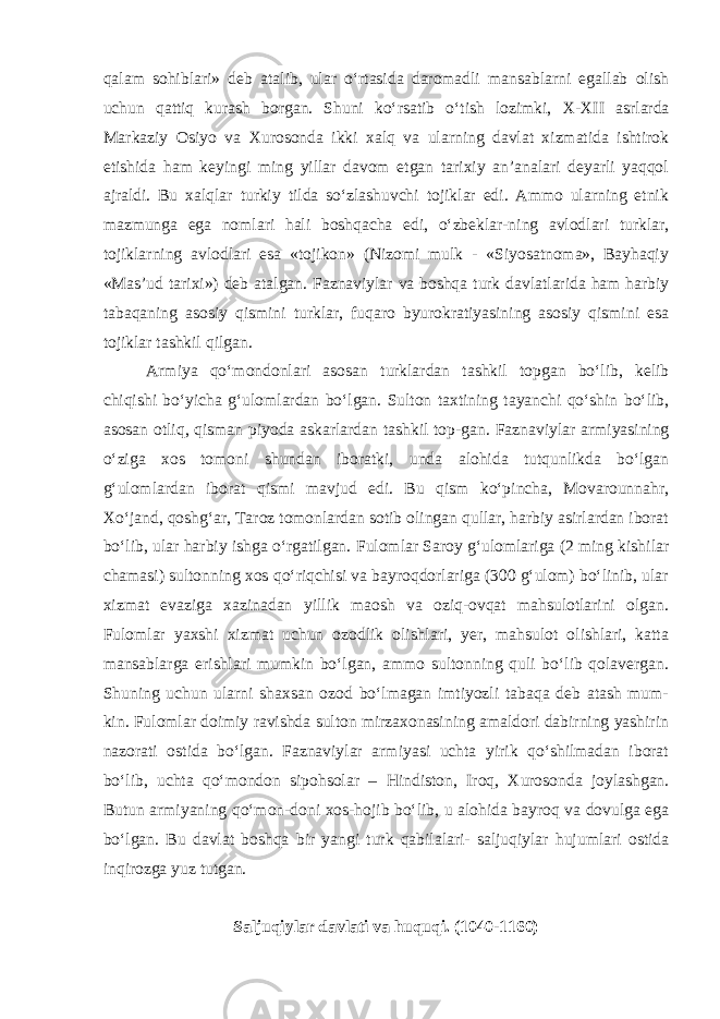 qalam sohiblari» deb atalib, ular o‘rtasida daromadli mansablarni egallab olish uchun qattiq kurash borgan. Shuni ko‘rsatib o‘tish lozimki, X - XII asrlarda Markaziy Osiyo va Xurosonda ikki xalq va ularning davlat xizmatida ishtirok etishida ham keyingi ming yillar davom etgan tarixiy an’analari deyarli yaqqol ajraldi. Bu xalqlar turkiy tilda so‘zlashuvchi tojiklar edi. Ammo ularning etnik mazmunga ega nomlari hali boshqacha edi, o‘zbeklar-ning avlodlari turklar, tojiklarning avlodlari esa «tojikon» (Nizomi mulk - «Siyosatnoma», Bayhaqiy «Mas’ud tarixi») deb atalgan. F aznaviylar va boshqa turk davlatlarida ham harbiy tabaqaning asosiy qismini turklar, fuqaro byurokratiyasining asosiy qismini esa tojiklar tashkil qilgan. Armiya qo‘mondonlari asosan turklardan tashkil topgan bo‘lib, kelib chiqishi bo‘yicha g‘ulomlardan bo‘lgan. Sulton taxtining tayanchi qo‘shin bo‘lib, asosan otliq, qisman piyoda askarlardan tashkil top-gan. F aznaviylar armiyasining o‘ziga xos tomoni shundan iboratki, unda alohida tutqunlikda bo‘lgan g‘ulomlardan iborat qismi mavjud edi. Bu qism ko‘pincha, Movarounnahr, Xo‘jand, qoshg‘ar, Taroz tomonlardan sotib olingan qullar, harbiy asirlardan iborat bo‘lib, ular harbiy ishga o‘rgatilgan. F ulomlar Saroy g‘ulomlariga (2 ming kishilar chamasi) sultonning xos qo‘riqchisi va bayroqdorlariga (300 g‘ulom) bo‘linib, ular xizmat evaziga xazinadan yillik maosh va oziq-ovqat mahsulotlarini olgan. F ulomlar yaxshi xizmat uchun ozodlik olishlari, yer, mahsulot olishlari, katta mansablarga erishlari mumkin bo‘lgan, ammo sultonning quli bo‘lib qolavergan. Shuning uchun ularni shaxsan ozod bo‘lmagan imtiyozli tabaqa deb atash mum- kin. Fulomlar doimiy ravishda sulton mirzaxonasining amaldori dabirning yashirin nazorati ostida bo‘lgan. Faznaviylar armiyasi uchta yirik qo‘shilmadan iborat bo‘lib, uchta qo‘mondon sipohsolar – H indiston, Iroq, Xurosonda joylashgan. Butun armiyaning qo‘mon-doni xos-hojib bo‘lib, u alohida bayroq va dovulga ega bo‘lgan. Bu davlat boshqa bir yangi turk qabilalari- saljuqiylar hujumlari ostida inqirozga yuz tutgan. Saljuqiylar davlati va huquqi. (1040-1160) 