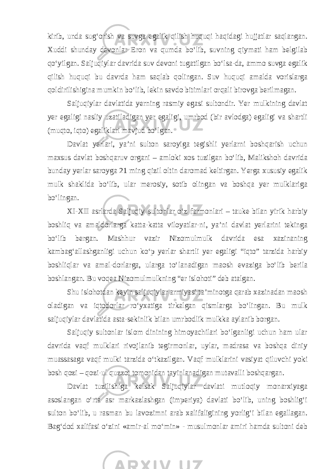 kirib, unda sug‘orish va suvga egalik qilish huquqi haqidagi hujjatlar saqlangan. Xuddi shunday devonlar Eron va qumda bo‘lib, suvning qiymati ham belgilab qo‘yilgan. Saljuqiylar davrida suv devoni tugatilgan bo‘lsa-da, ammo suvga egalik qilish huquqi bu davrda ham saqlab qolingan. Suv huquqi amalda vorislarga qoldirilishigina mumkin bo‘lib, lekin savdo bitimlari orqali birovga berilmagan. Saljuqiylar davlatida yerning rasmiy egasi sultondir. Yer mulkining davlat yer egaligi nasliy uzatiladigan yer egaligi, umrbod (bir avlodga) egaligi va shartli (muqto, iqto) egaliklari mavjud bo‘lgan. Davlat yerlari, ya’ni sulton saroyiga tegishli yerlarni boshqarish uchun maxsus davlat boshqaruv organi – amloki xos tuzilgan bo‘lib, Malikshoh davrida bunday yerlar saroyga 21 ming qizil oltin daromad keltirgan. Yerga xususiy egalik mulk shaklida bo‘lib, ular merosiy, sotib olingan va boshqa yer mulklariga bo‘lingan. XI-XII asrlarda Saljuqiy sultonlar o‘z farmonlari – tauke bilan yirik harbiy boshliq va amaldorlarga katta-katta viloyatlar-ni, ya’ni davlat yerlarini tekinga bo‘lib bergan. Mashhur vazir Nizomulmulk davrida esa xazinaning kambag‘allashganligi uchun ko‘p yerlar shartli yer egaligi “iqto” tarzida harbiy boshliqlar va amal-dorlarga, ularga to‘lanadigan maosh evaziga bo‘lib berila boshlangan. Bu voqea Nizomulmulkning “er islohoti” deb atalgan. Shu islohotdan keyin saljuqiylar armiyasi ta’minotga qarab xazinadan maosh oladigan va iqtodorlar ro‘yxatiga tirkalgan qismlarga bo‘lingan. Bu mulk saljuqiylar davlatida asta-sekinlik bilan umrbodlik mulkka aylanib borgan. Saljuqiy sultonlar islom dinining himoyachilari bo‘lganligi uchun ham ular davrida vaqf mulklari rivojlanib tegirmonlar, uylar, madrasa va boshqa diniy muassasaga vaqf mulki tarzida o‘tkazilgan. Vaqf mulklarini vasiyat qiluvchi yoki bosh qozi – qozi-ul quzzot tomonidan tayinlanadigan mutavalli boshqargan. Davlat tuzilishiga kelsak Saljuqiylar davlati mutloqiy monarxiyaga asoslangan o‘rta asr markazlashgan (imperiya) davlati bo‘lib, uning boshlig‘i sulton bo‘lib, u rasman bu lavozimni arab xalifaligining yorlig‘i bilan egallagan. Bag‘dod xalifasi o‘zini «amir-al mo‘min» - musulmonlar amiri hamda sultoni deb 