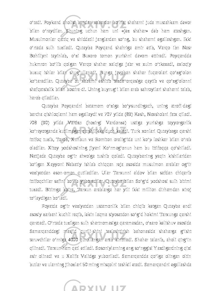 o‘tadi. Poykand aholisi bundan xabardor bo‘lib, shaharni juda mustahkam devor bilan o‘raydilar. Shuning uchun ham uni «jez shahar» deb ham atashgan. Musulmonlar qattiq va shiddatli janglardan so‘ng, bu shaharni egallashgan. Ikki o‘rtada sulh tuziladi. Qutayba Poyqand shahriga amir etib, Varqo ibn Nasr Bohiliyni tayinlab, o‘zi Buxoro tomon yurishni davom ettiradi. Poyqandda hukmron bo‘lib qolgan Varqo shahar xalqiga jabr va zulm o‘tkazadi, axloqiy buzuq ishlar bilan shug‘ullanadi. Bunga javoban shahar fuqarolari qo‘zg‘olon ko‘taradilar. Qutayba bu xabarni eshitib tezda orqasiga qaytib va qo‘zg‘olonni shafqatsizlik bilan bostira-di. Uning buyrug‘i bilan arab sahroyilari shaharni talab, harob qiladilar. Qutayba Poy q andni batamom o‘ziga bo‘ysundirgach, uning atrofi-dagi barcha qishloqlarni ham egallaydi va 707 yilda (89) Kesh, Naxshobni fatx qiladi. 708 (90) yilda Vardan (hozirgi Vardonze) ustiga yurishga tayyorgarlik ko‘rayotganda kutilmagan qarshilikka duch keladi. Turk xonlari Qutaybaga qarshi ittifoq tuzib, Torob, Xunbun va Romiton oralig‘ida uni ko‘p lashkar bilan o‘rab oladilar. Xitoy podshosining jiyani Ko‘rmag‘onun ham bu ittifoqqa qo‘shiladi. Natijada Qutayba og‘ir ahvolga tushib qoladi. Qutaybaning yaqin kishilaridan bo‘lgan Xayyoni Nabatiy ishlab chiqqan reja asosida musulmon arablar og‘ir vaziyatdan eson-omon qutiladilar. Ular Tarxunni aldov bilan safdan chiqarib ittifoqchilar safini bo‘lib yuboradilar. Qutayba bilan So‘g‘d podshosi sulh bitimi tuzadi. Bitimga ko‘ra, Tarxun arablarga har yili ikki million dirhamdan xiroj to‘laydigan bo‘ladi. F oyatda og‘ir vaziyatdan ustamonlik bilan chiqib ketgan Qutayba endi asosiy zarbani kuchli raqib, lekin laqma siyosatdon so‘g‘d hokimi Tarxunga qarshi qaratadi. O‘rtada tuzilgan sulh shartnomasiga qaramasdan, o‘zaro kelishuv asosida Samarqanddagi masjid qurili-shini tezlashtirish bahonasida shaharga g‘isht teruvchilar o‘rniga 4000 qurollangan arab kiritiladi. Shahar talanib, aholi qirg‘in qilinadi. Tarxun ham qatl etiladi. Sosoniylarning eng so‘nggisi Yazdigardning qizi asir olinadi va u Xalifa Validga yuboriladi. Samarqandda qo‘lga olingan oltin butlar va ularning jihozlari 50 ming misqolni tashkil etadi. Samarqandni egallashda 