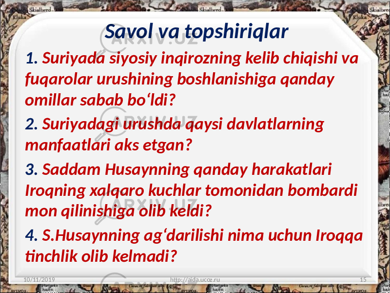 Savol va topshiriqlar 1. Suriyada siyosiy inqirozning kelib chiqishi va fuqarolar urushining boshlanishiga qanday omillar sabab bo‘ldi? 2. Suriyadagi urushda qaysi davlatlarning manfaatlari aks etgan? 3. Saddam Husaynning qanday harakatlari Iroqning xalqaro kuchlar tomonidan bombardi mon qilinishiga olib keldi? 4. S.Husaynning ag‘darilishi nima uchun Iroqqa tinchlik olib kelmadi? 10/11/2019 http://aida.ucoz.ru 15 