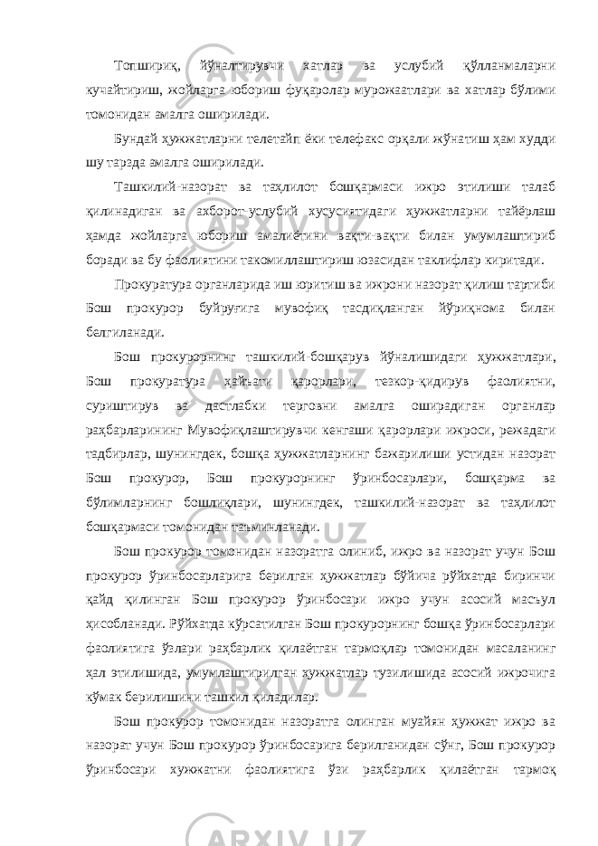 Топшириқ, йўналтирувчи хатлар ва услубий қўлланмаларни кучайтириш, жойларга юбориш фуқаролар мурожаатлари ва хат лар бўлими томонидан амалга оширилади. Бундай ҳужжатларни телетайп ёки телефакс орқали жўна тиш ҳам худди шу тарзда амалга оширилади. Ташкилий-назорат ва таҳлилот бошқармаси ижро этилиши талаб қилинадиган ва ахборот-услубий хусусиятидаги ҳужжат ларни тайёрлаш ҳамда жойларга юбориш амалиётини вақти-вақти билан умумлаштириб боради ва бу фаолиятини такомиллашти риш юзасидан таклифлар киритади. Прокуратура органларида иш юритиш ва ижрони назорат қилиш тартиби Бош прокурор буйруғига мувофиқ тасдиқланган йўриқнома билан белгиланади. Бош прокурорнинг ташкилий-бошқарув йўналишидаги ҳуж жатлари, Бош прокуратура ҳайъати қарорлари, тезкор-қидирув фаолиятни, суриштирув ва дастлабки терговни амалга оширади ган органлар раҳбарларининг Мувофиқлаштирувчи кенгаши қа рорлари ижроси, режадаги тадбирлар, шунингдек, бошқа ҳуж жатларнинг бажарилиши устидан назорат Бош прокурор, Бош прокурорнинг ўринбосарлари, бошқарма ва бўлимларнинг бош лиқлари, шунингдек, ташкилий-назорат ва таҳлилот бошқармаси томонидан таъминланади. Бош прокурор томонидан назоратга олиниб, ижро ва назорат учун Бош прокурор ўринбосарларига берилган ҳужжатлар бўйича рўйхатда биринчи қайд қилинган Бош прокурор ўринбосари ижро учун асосий масъул ҳисобланади. Рўйхатда кўрсатилган Бош прокурорнинг бошқа ўринбосарлари фаолиятига ўзлари раҳбар лик қилаётган тармоқлар томонидан масаланинг ҳал этилишида, умумлаштирилган ҳужжатлар тузилишида асосий ижрочига кўмак берилишини ташкил қиладилар. Бош прокурор томонидан назоратга олинган муайян ҳужжат ижро ва назорат учун Бош прокурор ўринбосарига берилганидан сўнг, Бош прокурор ўринбосари хужжатни фаолиятига ўзи раҳ барлик қилаётган тармоқ 