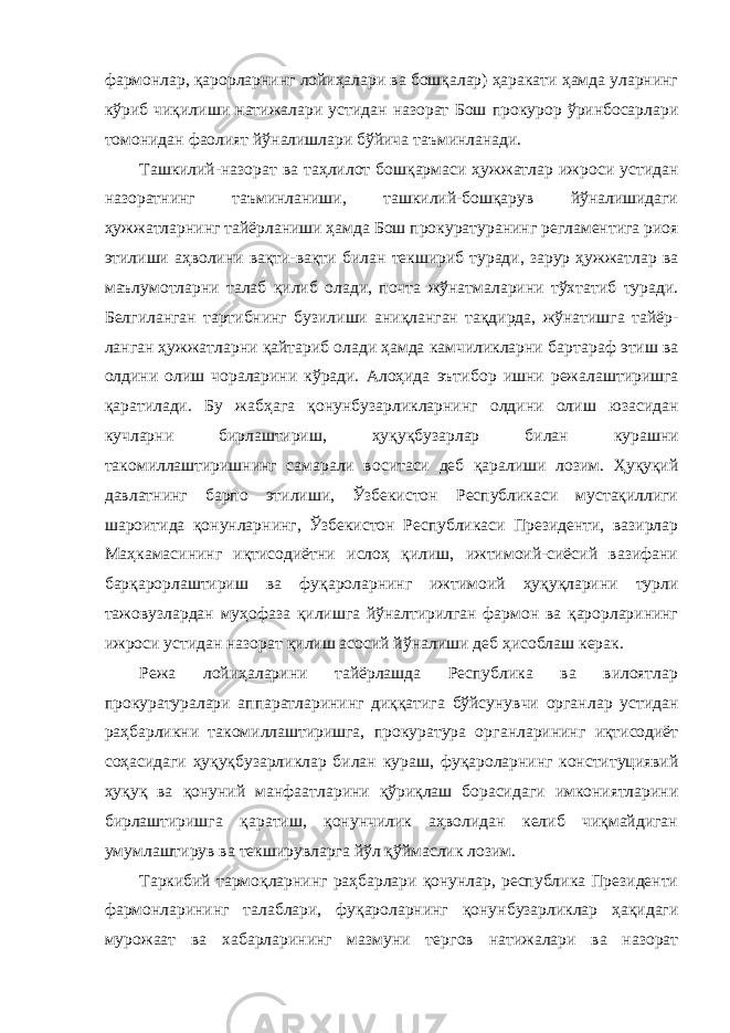 фармонлар, қарорларнинг лойиҳалари ва бошқалар) ҳаракати ҳамда уларнинг кўриб чиқи лиши натижалари устидан назорат Бош прокурор ўринбосарлари томонидан фаолият йўналишлари бўйича таъминланади. Ташкилий-назорат ва таҳлилот бошқармаси ҳужжатлар иж роси устидан назоратнинг таъминланиши, ташкилий-бошқарув йўналишидаги ҳужжат ларнинг тайёрланиши ҳамда Бош прокура туранинг регламентига риоя этилиши аҳволини вақти-вақти би лан текшириб туради, зарур ҳужжатлар ва маълумотларни талаб қилиб олади, почта жўнатмаларини тўхтатиб туради. Белгиланган тартибнинг бузилиши аниқланган тақдирда, жўнатишга тайёр - ланган ҳужжатларни қайтариб олади ҳамда камчиликларни бар тараф этиш ва олдини олиш чораларини кўради. Алоҳида эъти бор ишни режалаштиришга қаратилади. Бу жабҳага қонунбузар ликларнинг олдини олиш юзасидан кучларни бирлаштириш, ҳу қуқбузарлар билан курашни такомиллаштиришнинг самарали во ситаси деб қаралиши лозим. Ҳуқуқий давлатнинг барпо этилиши, Ўзбекистон Республикаси мустақиллиги шароитида қонунлар нинг, Ўзбекистон Республикаси Президенти, вазирлар Маҳкама сининг иқтисодиётни ислоҳ қилиш, ижтимоий-сиёсий вазифани барқарорлаштириш ва фуқароларнинг ижтимоий ҳуқуқларини турли тажовузлардан муҳофаза қилишга йўналтирилган фармон ва қарорларининг ижроси устидан назорат қилиш асосий йўна лиши деб ҳисоблаш керак. Режа лойиҳаларини тайёрлашда Республика ва вилоятлар прокуратуралари аппаратларининг диққатига бўйсунувчи орган лар устидан раҳбарликни такомиллаштиришга, прокуратура ор ганларининг иқтисодиёт соҳасидаги ҳуқуқбузарликлар билан ку раш, фуқароларнинг конституциявий ҳуқуқ ва қонуний манфаат ларини қўриқлаш борасидаги имкониятларини бирлаштиришга қаратиш, қонунчилик аҳволидан келиб чиқмайдиган умумлашти рув ва текширувларга йўл қўймаслик лозим. Таркибий тармоқларнинг раҳбарлари қонунлар, республика Президенти фармонларининг талаблари, фуқароларнинг қонун бузарликлар ҳақидаги мурожаат ва хабарларининг мазмуни тер гов натижалари ва назорат 