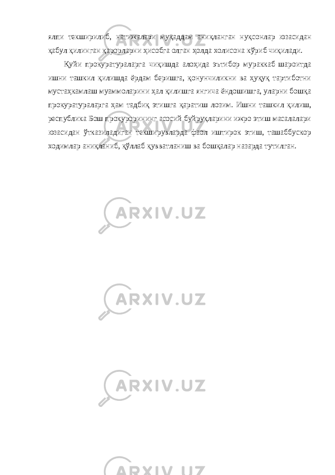 ялпи тек ширилиб, натижалари муқаддам аниқланган нуқсонлар юзасидан қабул қилинган қарорларни ҳисобга олган ҳолда холисона кўриб чиқилади. Қуйи прокуратураларга чиқишда алоҳида эътибор мураккаб шароитда ишни ташкил қилишда ёрдам беришга, қонунчиликни ва ҳуқуқ тартиботни мустаҳкамлаш муаммоларини ҳал қилишга янгича ёндошишга, уларни бошқа прокуратураларга ҳам тадбиқ этишга қаратиш лозим . Ишни ташкил қилиш, республика Бош прокурорининг асосий буйруқларини ижро этиш масалалари юзасидан ўтказиладиган текширувларда фаол иштирок этиш, ташаббускор ходимлар аниқланиб, қўллаб қувватланиш ва бошқалар назарда тутилган. 