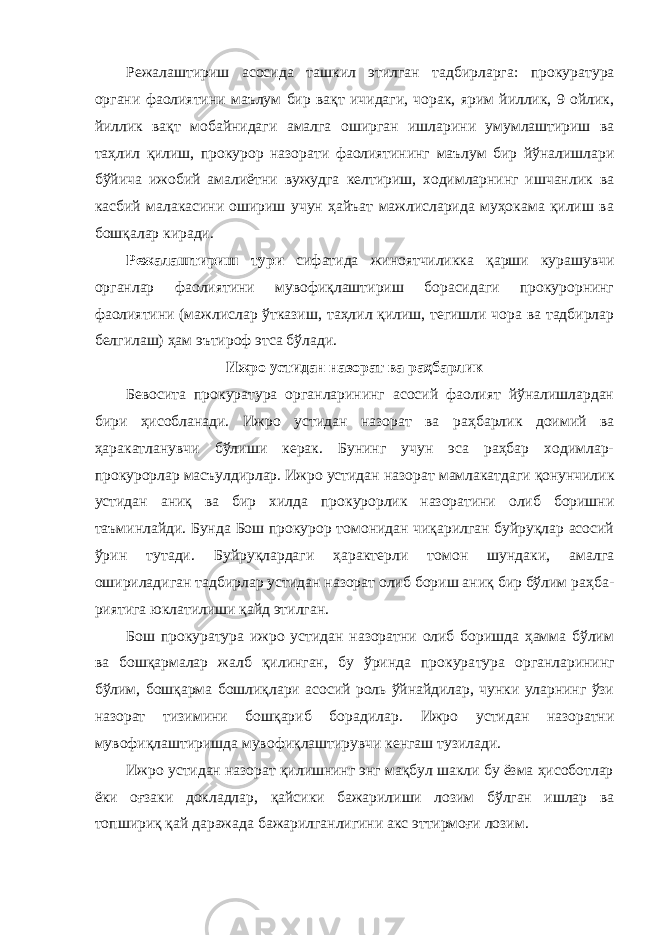 Режалаштириш асосида ташкил этилган тадбирларга: проку ратура органи фаолиятини маълум бир вақт ичидаги, чорак, ярим йиллик, 9 ойлик, йиллик вақт мобайнидаги амалга оширган иш ларини умумлаштириш ва таҳлил қилиш, прокурор назорати фаолиятининг маълум бир йўналишлари бўйича ижобий амали ётни вужудга келтириш, ходимларнинг ишчанлик ва касбий ма лакасини ошириш учун ҳайъат мажлисларида муҳокама қилиш ва бошқалар киради. Режалаштириш тури сифатида жиноятчиликка қарши ку рашувчи органлар фаолиятини мувофиқлаштириш борасидаги прокурорнинг фаолиятини (мажлислар ўтказиш , таҳлил қилиш, тегишли чора ва тадбирлар белгилаш) ҳам эътироф этса бўлади. Ижро устидан назорат ва раҳбарлик Бевосита прокуратура органларининг асосий фаолият йўналишлардан бири ҳисобланади. Ижро устидан назорат ва раҳ барлик доимий ва ҳаракатланувчи бўлиши керак. Бунинг учун эса раҳбар ходимлар- прокурорлар масъулдирлар. Ижро устидан на зорат мамлакатдаги қонунчилик устидан аниқ ва бир хилда про курорлик назоратини олиб боришни таъминлайди. Бунда Бош прокурор томонидан чиқарилган буйруқлар асосий ўрин тутади. Буйруқлардаги ҳарактерли томон шундаки, амалга ошириладиган тадбирлар устидан назорат олиб бориш аниқ бир бўлим раҳба - риятига юклатилиши қайд этилган. Бош прокуратура ижро устидан назоратни олиб боришда ҳамма бўлим ва бошқармалар жалб қилинган, бу ўринда прокура тура органларининг бўлим , бошқарма бошлиқлари асосий роль ўйнайдилар, чунки уларнинг ўзи назорат тизимини бошқариб бо радилар. Ижро устидан назоратни мувофиқлаштиришда муво фиқлаштирувчи кенгаш тузилади. Ижро устидан назорат қилишнинг энг мақбул шакли бу ёзма ҳисоботлар ёки оғзаки докладлар , қайсики бажарилиши лозим бўлган ишлар ва топшириқ қай даражада бажарилганлигини акс эттирмоғи лозим. 