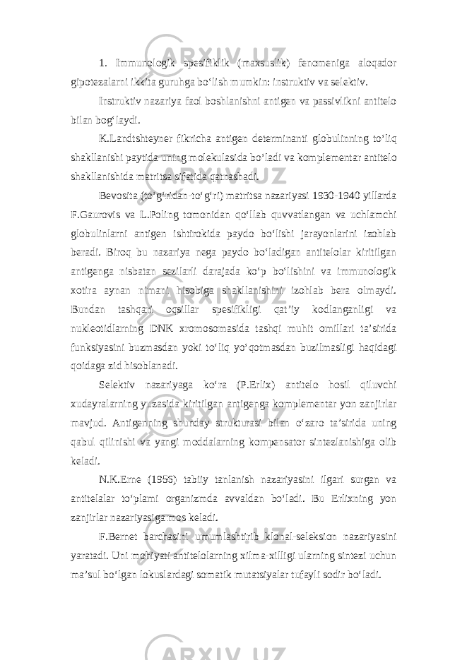 1. Immunologik spesifiklik (maxsuslik) fenomeniga aloqador gipotezalarni ikkita guruhga bo‘lish mumkin: instruktiv va selektiv. Instruktiv nazariya faol boshlanishni antigen va passivlikni antitelo bilan bog‘laydi. K.Landtshteyner fikricha antigen determinanti globulinning to‘liq shakllanishi paytida uning molekulasida bo‘ladi va komplementar antitelo shakllanishida matritsa sifatida qatnashadi. Bevosita (to‘g‘ridan-to‘g‘ri) matritsa nazariyasi 1930-1940 yillarda F.Gaurovis va L.Poling tomonidan qo‘llab quvvatlangan va uchlamchi globulinlarni antigen ishtirokida paydo bo‘lishi jarayonlarini izohlab beradi. Biroq bu nazariya nega paydo bo‘ladigan antitelolar kiritilgan antigenga nisbatan sezilarli darajada ko‘p bo‘lishini va immunologik xotira aynan nimani hisobiga shakllanishini izohlab bera olmaydi. Bundan tashqari oqsillar spesifikligi qat’iy kodlanganligi va nukleotidlarning DNK xromosomasida tashqi muhit omillari ta’sirida funksiyasini buzmasdan yoki to‘liq yo‘qotmasdan buzilmasligi haqidagi qoidaga zid hisoblanadi. Selektiv nazariyaga ko‘ra (P.Erlix) antitelo hosil qiluvchi xudayralarning yuzasida kiritilgan antigenga komplementar yon zanjirlar mavjud. Antigenning shunday strukturasi bilan o‘zaro ta’sirida uning qabul qilinishi va yangi moddalarning kompensator sintezlanishiga olib keladi. N.K.Erne (1956) tabiiy tanlanish nazariyasini ilgari surgan va antitelalar to‘plami organizmda avvaldan bo‘ladi. Bu Erlixning yon zanjirlar nazariyasiga mos keladi. F.Bernet barchasini umumlashtirib klonal-seleksion nazariyasini yaratadi. Uni mohiyati antitelolarning xilma-xilligi ularning sintezi uchun ma’sul bo‘lgan lokuslardagi somatik mutatsiyalar tufayli sodir bo‘ladi. 