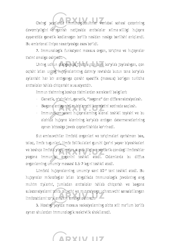 Oxirgi paytlarda immunoglobulinlar variabel sohasi qatorining davomiyligini o‘rganish natijasida antitelolar xilma-xilligi hujayra apparatida genetik kodlanagan bo‘lib nasldan naslga berilishi aniqlandi. Bu embrional liniya nazariyasiga asos bo‘ldi. 2. Immunologik funksiyani maxsus organ, to‘qima va hujayralar tizimi amalga oshiradi. Uning uchun o‘ziga xos jihati butun tana bo‘ylab joylashgan, qon oqishi bilan uning hujayralarining doimiy ravishda butun tana bo‘ylab aylanishi har bir antigenga qarshi spesifik (maxsus) bo‘lgan turlicha antitelolar ishlab chiqarishi xususiyatidir. Immun tizimning boshqa tizimlardan xarakterli belgilari: - Genetik, o‘zinikini, genetik, “begona” dan differensiatsiyalash. - Begona antigen bilan birlamchi kontaktini xotirada saqlash. - Immunokompetent hujayralarning klonal tashkil topishi va bu alohida hujayra klonining ko‘plab antigen determenetlarining aynan bittasiga javob qaytarilishida ko‘rinadi. Sut emizuvchilar limfoid organlari va to‘qimalari ayrisimon bez, taloq, limfa tugunlari, limfa follikulalari guruhi (ya’ni peyer blyashkalari va boshqa limfoid yig‘ilmalar, suyak iligi va periferik qondagi limfotsitlar yagona immunitet organini tashkil etadi. Odamlarda bu diffuz organlarning umumiy massasi 1.5-2 kg ni tashkil etadi. Limfoid hujayralarning umumiy soni 10¹² tani tashkil etadi. Bu hujayralar mikrofaglar bilan birgalikda immunologik javobning eng muhim tiplarini, jumladan antitelolar ishlab chiqarish va begona substansiyalarni tanib oluvchi va mutatsiyaga uchratuvchi sensebillangan limfotsitlarni to‘planishini amalga oshiradi. 3. Hozirgi paytda maxsus reaksiyalarning oltita xili ma’lum bo‘lib aynan shulardan immunologik reaktivlik shakllanadi. 