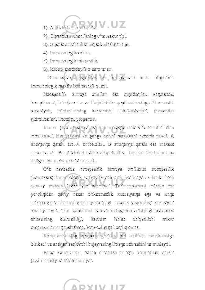 1). Antitelo ishlab chiqarish. 2). Giper suzuvchanlikning o‘ta tezkor tipi. 3). Gipersezuvchanlikning sekinlashgan tipi. 4). Immunologik xotira. 5). Immunologik tolerantlik. 6). Idiotip-antidiotipik o‘zaro ta’sir. Shuningdek, fagotsitoz va komplement bilan birgalikda immunologik reaktivlikni tashkil qiladi. Noospesifik ximoya omillari esa quyidagilar: Fagotsitoz, komplement, interferonlar va limfokainlar qoplamalarning o‘tkazmaslik xususiyati, to‘qimalarning bakteratsid substansiyalari, fermentlar gidrolizatlari, lizotsim, properdin. Immun javob tushunchasi immunologik reaktivlik termini bilan mos keladi. Har ikkalasi antigenga qarshi reaksiyani nazarda tutadi. A antigenga qarshi anti-A antitelolari, B antigenga qarshi esa maxsus maxsus anti -B antitelolari ishlab chiqariladi va har biri faqat shu mos antigen bilan o‘zaro ta’sirlashadi. O‘z navbatida noospesifik himoya omillarini noospesifik (nomaxsus) immunologik reaktivlik deb atab bo‘lmaydi. Chunki hech qanday mahsus javob yuz bermaydi. Teri qoplamasi mikrob bor yo‘qligidan qat’iy nazar o‘tkazmaslik xususiyatga ega va unga mikroorganizmlar tushganda yuqoridagi maxsus yuqoridagi xususiyati kuchaymaydi. Teri qoplamasi sekretlarining bakteritsidligi oshqozon shirasining kislotaliligi, lizotsim ishlab chiqarilishi mikro organizmlarning tushishiga, ko‘p-ozligiga bog‘liq emas. Komplementning komponentlaridan biri antitelo molekulasiga birikadi va antigen saqlovchi hujayraning lizisga uchrashini ta’minlaydi. Biroq komplement ishlab chiqarish antigen kiritilishiga qarshi javob reaksiyasi hisoblanmaydi. 