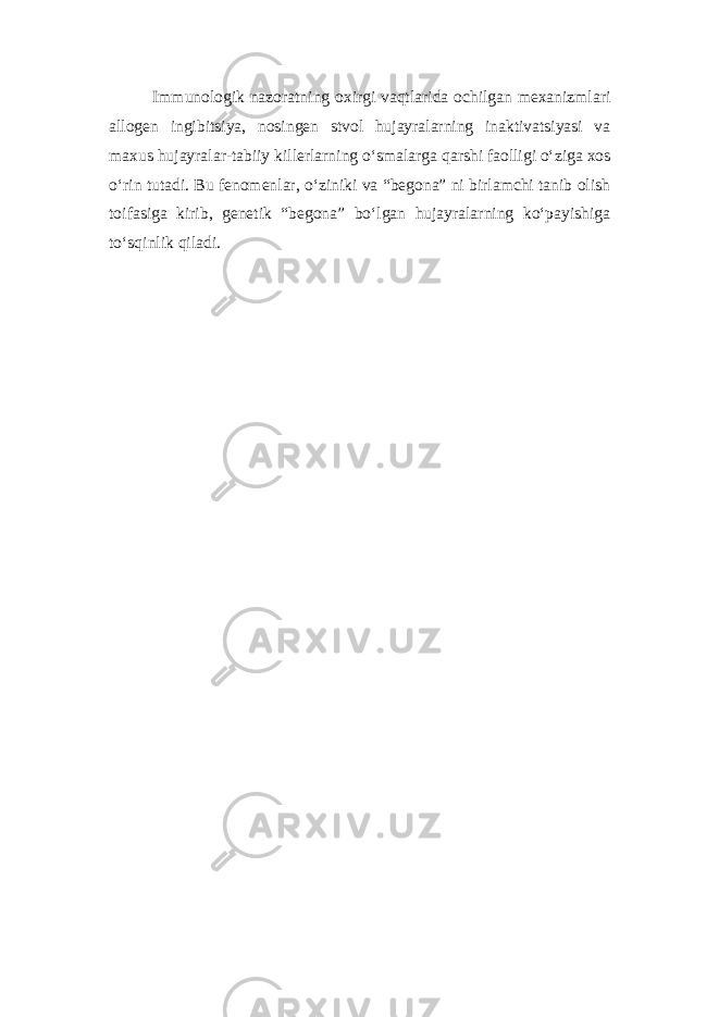 Immunologik nazoratning oxirgi vaqtlarida ochilgan mexanizmlari allogen ingibitsiya, nosingen stvol hujayralarning inaktivatsiyasi va maxus hujayralar-tabiiy killerlarning o‘smalarga qarshi faolligi o‘ziga xos o‘rin tutadi. Bu fenomenlar, o‘ziniki va “begona” ni birlamchi tanib olish toifasiga kirib, genetik “begona” bo‘lgan hujayralarning ko‘payishiga to‘sqinlik qiladi. 