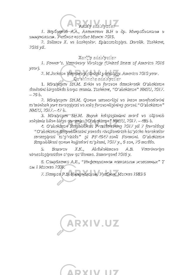 Asosiy adabiyotlar 1. Вербицкий А.А., Алешкевич В.Н и др. Микробиология и иммунология. Учебное пособие Минск-2019. 2. Salimov X. va boshqalar. Epizootologiya. Darslik. Toshkent, 2016 yil . Xorijiy adabiyotlar 1. Fenner’s. Veterinary Virology (United States of America 2016 year). 2. M.Jackson Veterinary clinical pathology. America 2010 year. Qo‘shimcha adabiyotlar 1 . Mirziyoyev SH.M. Erkin va farovon demokratik O‘zbekiston davlatini birgalikda barpo etamiz. Toshkent, “O‘zbekiston” NMIU, 2017. – 29 b. 2. Mirziyoyev SH.M. Qonun ustuvorligi va inson manfaatlarini ta’minlash yurt taraqqiyoti va xalq farovonligining garovi.“O‘zbekiston” NMIU, 2017.– 47 b. 3. Mirziyoyev SH.M. Buyuk kelajagimizni mard va olijanob xalqimiz bilan birga quramiz. “O‘zbekiston” NMIU, 2017. – 485 b. 4. O‘zbekiston Respublikasi Prezidentining 2017 yil 7 fevraldagi “O‘zbekiston Respublikasini yanada rivojlantirish bo‘yicha harakatlar strategiyasi to‘g‘risida” gi PF-4947-sonli Farmoni. O‘zbekiston Respublikasi qonun hujjatlari to‘plami, 2017 y., 6-son, 70-modda. 5. Bazarov X.K., Abdulakimova A.B. Veterinariya virusologiyasidan o ‘ quv qo ‘ llanma. Samarqand 2016 y. 6. Самуйленко А.Я., “Инфекционная патология животных” Т ом 1 Москва 2009. 7. Петров Р.В. Иммунология. Учебник. Москва 1983 й 