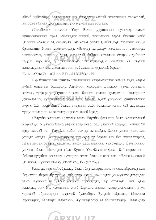 айтиб куймайди, балки мана шу борадаги хаётий вокеаларни тасвирлаб, китобхон билан фикрлашади, уни мунозарага тортади. «Излайман» киссаси Улуг Ватан урушининг сунггида совет кушинларининг орка томонидан чикиб, какшаткич зарба бериши каби тарихий вокеага багишланган. Бу вокеа узбек адабиётида биринчи марта ёритилиши билан кимматлидир. «Биллур кандлар» киссасининг заминида инсонийлик, инсоний дард, маънавий бойлик масаласи ётади. Адибнинг ютуги шундаки, у кахрамонлар характеридаги ижобий ва салбий холатларнинг юзага келишининг туб асосини курсатиб беради. ХАЁТ ЗИДДИЯТЛИ ВА ИНСОН КИЁФАСИ. «Эр бошига иш тушса» романининг кахрамонлари хаётга энди кадам куйиб келаётган ёшлардир. Адибнинг махорати шундаки, уруш ортидаги хаётни, тугрироги урушнинг халк бошига солган кулфатини ёшларнинг дунёкараши, тушунчаси оркали очиб берган. Адиб уларнинг тушунчасини курук баён килмайди, балки уларнинг хаёт тенденциясини кай даражада тушунишларини мехнатлари оркали очиб беради. «Улугбек хазинаси» романи гояси Улугбек фожиаси билан чегараланиб колмайди. У тарихий-биографик асар эмас, соф тарихий асардир. Чунки бу ерда асосий гап Улугбек хаёти устида кетмайди, балки унинг хазинаси устида кетади. Бизга маълумки, тарихда юз берган хар бир вокеа-ходиса, юзага келган бойлик, маданият инсон фаолиятининг махсулидир. Ёзувчининг уз тили билан айтганда: «Али Кушчи Улугбекнинг факат бой меросини – бебахо кутубхонасигина» куткарган эмас, балки юксак инсонийликни, илмий тараккиёт рухини хам куткариб колган» (67-бет). Романда тарихий образлар билан бир каторда неча тукима образлар хам берилган, бирок бу тукима образлар автор томонидан уз мухити давридан узиб олинмасдан тасвирланган, шунингдек, бу образлар шу давр иллатларнинг бир томонини очиб беришга хизмат килдирилганлиги учун тарихий образлардан ажратиб булмайди. Бундай образлар Мавлано Мухиддин, Каландар Карнокий, Хуршидабону ва бошкалардир. Каландар 