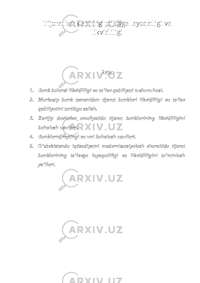 Tijorat banklarining to’lovga layoqatligi va likvidliligi Reja: 1. Bank balansi likvidliligi va to’lov qobiliyati tushunchasi. 2. Markaziy bank tomonidan tijorat banklari likvidliligi va to’lov qobiliyatini tartibga solish. 3. Xorijiy davlatlar amaliyotida tijorat banklarining likvidliligini baholash usullari. 4. Banklarni reytingi va uni baholash usullari. 5. O’zbekistonda iqtisodiyotni modernizatsiyalash sharoitida tijorat banklarining to’lovga layoqatliligi va likvidliligini ta’minlash yo’llari. 