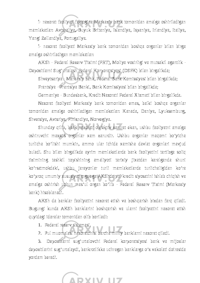 i- nazorat faoliyati fakatgina Markaziy bank tomonidan amalga oshiriladigan mamlakatlar: Avtsraliya, Buyuk Britaniya, Islandiya, Ispaniya, Irlandiya, Italiya, Yangi Zellandiya, Portugaliya. i- nazorat faoliyati Markaziy bank tomonidan boshqa organlar bilan birga amalga oshiriladigan mamlakatlar: AKSh - Federal Rezerv Tizimi (FRT), Moliya vazirligi va mutsakil agentlik - Depozitlarni Sug’urtalash Federal Korporatsiyasi (DSFK) bilan birgalikda; Shveytsariya - Markaziy bank, Federal Bank Komissiyasi bilan birgalikda; Frantsiya - Frantsiya Banki, Bank Komissiyasi bilan birgalikda; Germaniya - Bundesbank, Kredit Nazorati Federal Xizmati bilan birgalikda. Nazorat faoliyati Markaziy bank tomonidan emas, balki boshqa organlar tomonidan amalga oshiriladigan mamlakatlar: Kanada, Daniya, Lyuksemburg, Shvetsiya, Avtsriya, Finlandiya, Norvegiya. Shunday qilib, bank nazorati ob’ektiv zarurat ekan, ushbu faoliyatni amalga oshiruvchi maxsus organlar xam zarurdir. Ushbu organlar maqomi bo’yicha turlicha bo’lishi mumkin, ammo ular ichida xamisha davlat organlari mavjud buladi. Shu bilan birgalikda ayrim mamlakatlarda bank faoliyatini tartibga soliq tizimining tashkil topishining amaliyoti tarixiy jixatdan karalganda shuni ko’rsatmokdaki, ushbu jarayonlar turli mamlakatlarda turlichaligidan ko’ra ko’proq umumiy xususiyatlarga ega AKShda pul-kredit siyosatini ishlab chiqish va amalga oshirish uchun mas’ul organ bo’lib - Federal Rezerv Tizimi (Markaziy bank) hisoblanadi. AKSh da banklar faoliyatini nazorat etish va boshqarish bizdan farq qiladi. Bugungi kunda AKSh banklarini boshqarish va ularni faoliyatini nazorat etish quyidagi idoralar tomonidan olib boriladi: 1. Federal rezerv sistemasi. 2. Pul muomalasi nazoratchisi barcha milliy banklarni nazorat qiladi. 3. Depozitlarni sug’urtalovchi Federal korporatsiyasi bank va mijozlar depozitlarini sug’urtalaydi, bankrotlikka uchragan banklarga o’z vakolati doirasida yordam beradi. 