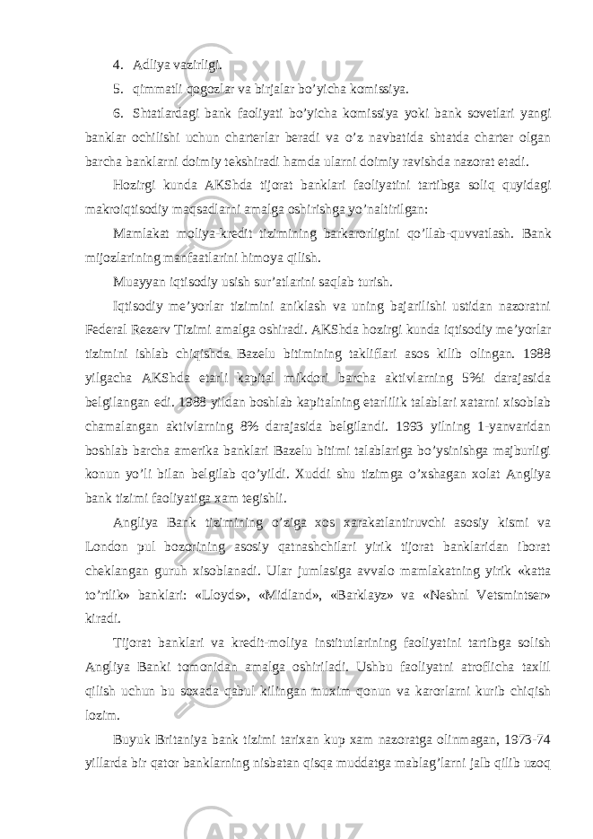 4. Adliya vazirligi. 5. qimmatli qogozlar va birjalar bo’yicha komissiya. 6. Shtatlardagi bank faoliyati bo’yicha komissiya yoki bank sovetlari yangi banklar ochilishi uchun charterlar beradi va o’z navbatida shtatda charter olgan barcha banklarni doimiy tekshiradi hamda ularni doimiy ravishda nazorat etadi. Hozirgi kunda AKShda tijorat banklari faoliyatini tartibga soliq quyidagi makroiqtisodiy maqsadlarni amalga oshirishga yo’naltirilgan: Mamlakat moliya-kredit tizimining barkarorligini qo’llab-quvvatlash. Bank mijozlarining manfaatlarini himoya qilish. Muayyan iqtisodiy usish sur’atlarini saqlab turish. Iqtisodiy me’yorlar tizimini aniklash va uning bajarilishi ustidan nazoratni Federal Rezerv Tizimi amalga oshiradi. AKShda hozirgi kunda iqtisodiy me’yorlar tizimini ishlab chiqishda Bazelu bitimining takliflari asos kilib olingan. 1988 yilgacha AKShda etarli kapital mikdori barcha aktivlarning 5%i darajasida belgilangan edi. 1988 yildan boshlab kapitalning etarlilik talablari xatarni xisoblab chamalangan aktivlarning 8% darajasida belgilandi. 1993 yilning 1-yanvaridan boshlab barcha amerika banklari Bazelu bitimi talablariga bo’ysinishga majburligi konun yo’li bilan belgilab qo’yildi. Xuddi shu tizimga o’xshagan xolat Angliya bank tizimi faoliyatiga xam tegishli. Angliya Bank tizimining o’ziga xos xarakatlantiruvchi asosiy kismi va London pul bozorining asosiy qatnashchilari yirik tijorat banklaridan iborat cheklangan guruh xisoblanadi. Ular jumlasiga avvalo mamlakatning yirik «katta to’rtlik» banklari: «Lloyds», «Midland», «Barklayz» va «Neshnl Vetsmintser» kiradi. Tijorat banklari va kredit-moliya institutlarining faoliyatini tartibga solish Angliya Banki tomonidan amalga oshiriladi. Ushbu faoliyatni atroflicha taxlil qilish uchun bu soxada qabul kilingan muxim qonun va karorlarni kurib chiqish lozim. Buyuk Britaniya bank tizimi tarixan kup xam nazoratga olinmagan, 1973-74 yillarda bir qator banklarning nisbatan qisqa muddatga mablag’larni jalb qilib uzoq 