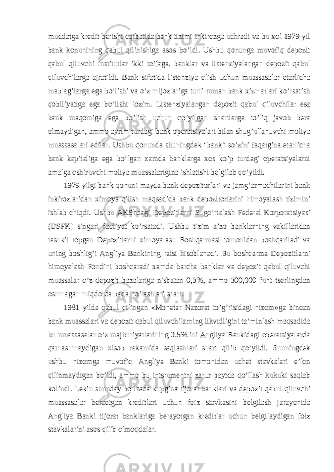 muddatga kredit berishi oqibatida bank tizimi inkirozga uchradi va bu xol 1979 yil bank konunining qabul qilinishiga asos bo’ldi. Ushbu qonunga muvofiq depozit qabul qiluvchi institutlar ikki toifaga, banklar va listenziyalangan depozit qabul qiluvchilarga ajratildi. Bank sifatida listenziya olish uchun muassasalar etarlicha mablag’larga ega bo’lishi va o’z mijozlariga turli-tuman bank xizmatlari ko’rsatish qobiliyatiga ega bo’lishi lozim. Listenziyalangan depozit qabul qiluvchilar esa bank maqomiga ega bo’lish uchun qo’yilgan shartlarga to’liq javob bera olmaydigan, ammo ayrim turdagi bank operatsiyalari bilan shug’ullanuvchi moliya muassasalari edilar. Ushbu qonunda shuningdek &#34;bank&#34; so’zini faqatgina etarlicha bank kapitaliga ega bo’lgan xamda banklarga xos ko’p turdagi operatsiyalarni amalga oshiruvchi moliya muassalarigina ishlatishi belgilab qo’yildi. 1979 yilgi bank qonuni mayda bank depozitorlari va jamg’armachilarini bank inkirozlaridan ximoya qilish maqsadida bank depozitorlarini himoyalash tizimini ishlab chiqdi. Ushbu AKShdagi Depozitlarni Sugo’rtalash Federal Korporatsiyasi (DSFK) singari faoliyat ko’rsatadi. Ushbu tizim a’zo banklarning vakillaridan tashkil topgan Depozitlarni ximoyalash Boshqarmasi tomonidan boshqariladi va uning boshlig’i Angliya Bankining raisi hisoblanadi. Bu boshqarma Depozitlarni himoyalash Fondini boshqaradi xamda barcha banklar va depozit qabul qiluvchi muassalar o’z depozit bazalariga nisbatan 0,3%, ammo 300,000 funt tserlingdan oshmagan miqdorda badal to’lashlari shart. 1981 yilda qabul qilingan «Monetar Nazorat to’g’risidagi nizom»ga binoan bank muassalari va depozit qabul qiluvchilarning likvidligini ta’minlash maqsadida bu muassasalar o’z majburiyatlarining 0,5% ini Angliya Bankidagi operatsiyalarda qatnashmaydigan xisob rakamida saqlashlari shart qilib qo’yildi. Shuningdek ushbu nizomga muvofiq Angliya Banki tomonidan uchet stavkalari e’lon qilinmaydigan bo’ldi, ammo bu intsrumentni zarur paytda qo’llash kukuki saqlab kolindi. Lekin shunday bo’lsada kupgina tijorat banklari va depozit qabul qiluvchi muassasalar beraetgan kreditlari uchun foiz stavkasini belgilash jarayonida Angliya Banki tijorat banklariga berayotgan kreditlar uchun belgilaydigan foiz stavkalarini asos qilib olmoqdalar. 