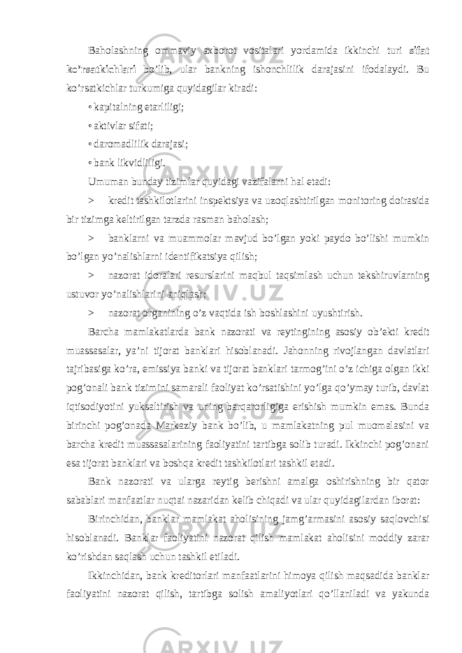 Baholashning ommaviy axborot vositalari yordamida ikkinchi turi sifat ko’rsatkichlari bo’lib, ular bankning ishonchlilik darajasini ifodalaydi. Bu ko’rsatkichlar turkumiga quyidagilar kiradi: • kapitalning etarliligi; • aktivlar sifati; • daromadlilik darajasi; • bank likvidliligi. Umuman bunday tizimlar quyidagi vazifalarni hal etadi: > kredit tashkilotlarini inspektsiya va uzoqlashtirilgan monitoring doirasida bir tizimga keltirilgan tarzda rasman baholash; > banklarni va muammolar mavjud bo’lgan yoki paydo bo’lishi mumkin bo’lgan yo’nalishlarni identifikatsiya qilish; > nazorat idoralari resurslarini maqbul taqsimlash uchun tekshiruvlarning ustuvor yo’nalishlarini aniqlash; > nazorat organining o’z vaqtida ish boshlashini uyushtirish. Barcha mamlakatlarda bank nazorati va reytingining asosiy ob’ekti kredit muassasalar, ya’ni tijorat banklari hisoblanadi. Jahonning rivojlangan davlatlari tajribasiga ko’ra, emissiya banki va tijorat banklari tarmog’ini o’z ichiga olgan ikki pog’onali bank tizimini samarali faoliyat ko’rsatishini yo’lga qo’ymay turib, davlat iqtisodiyotini yuksaltirish va uning barqarorligiga erishish mumkin emas. Bunda birinchi pog’onada Markaziy bank bo’lib, u mamlakatning pul muomalasini va barcha kredit muassasalarining faoliyatini tartibga solib turadi. Ikkinchi pog’onani esa tijorat banklari va boshqa kredit tashkilotlari tashkil etadi. Bank nazorati va ularga reytig berishni amalga oshirishning bir qator sabablari manfaatlar nuqtai nazaridan kelib chiqadi va ular quyidagilardan iborat: Birinchidan, banklar mamlakat aholisining jamg’armasini asosiy saqlovchisi hisoblanadi. Banklar faoliyatini nazorat qilish mamlakat aholisini moddiy zarar ko’rishdan saqlash uchun tashkil etiladi. Ikkinchidan, bank kreditorlari manfaatlarini himoya qilish maqsadida banklar faoliyatini nazorat qilish, tartibga solish amaliyotlari qo’llaniladi va yakunda 