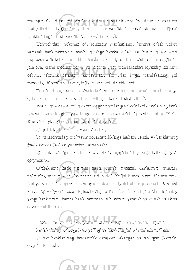 reyting natijalari beriladi. Xo’jalik yurituvchi sub’ektlar va individual shaxslar o’z faoliyatlarini rivojlantirish, turmush farovonliklarini oshirish uchun tijorat banklarining turli xil kreditlaridan foydalanishadi. Uchinchidan, hukumat o’z iqtisodiy manfaatlarini himoya qilish uchun samarali bank nazoratini tashkil qilishga harakat qiladi. Bu butun iqtisodiyotni inqirozga olib kelishi mumkin. Bundan tashqari, banklar bo’sh pul mablag’larini jalb etib, ularni kreditlar uchun yo’naltirish bilan mamlakatdagi iqtisodiy faollikni oshirib, ishsizlik darajasini kamaytiradi, shu bilan birga, mamlakatdagi pul massasiga bilvosita tasir etib, inflyatsiyani keltirib chiqaradi. To’rtinchidan, bank aktsiyadorlari va omonatchilar manfaatlarini himoya qilish uchun ham bank nazorati va reytingini berish tashkil etiladi. Bozor iqtisodiyoti to’liq qaror topgan rivojlangan davlatlarda davlatning bank nazorati sohasidagi siyosatining asosiy maqsadlarini iqtisodchi olim V.Yu. Kuznets quyidagilardan iborat deb ta’kidlaydi: a) pul taklifi ustidan nazorat o’rnatish; b) iqtisodiyotdagi moliyaviy nobarqarorliklarga barham berish; v) banklarning foyda asosida faoliyat yuritishini ta’minlash; g) bank tizimiga nisbatan ishonchsizlik tuyg’ularini yuzaga kelishiga yo’l qo’ymaslik. O’zbekiston bank tizimini qayta qurish mustaqil davlatimiz iqtisodiy tizimining muhim yo’nalishlaridan biri bo’ldi. Xo’jalik mexanizmi bir maromda faoliyat yuritishi barqaror ishlaydigan banklar milliy tizimini taqozo etadi. Bugungi kunda iqtisodiyotni bozor iqtisodiyotiga o’tish davrida sifat jihatidan butunlay yangi bank tizimi hamda bank nazoratini tub asosini yaratish va qurish uzluksiz davom ettirilmoqda. O’zbekistonda iqtisodiyotni modernizatsiyalash sharoitida tijorat banklarining to’lovga layoqatliligi va likvidliligini ta’minlash yo’llari. Tijorat banklarining barqarorlik darajasini ekzogen va endogen faktorlar orqali aniqlanadi. 