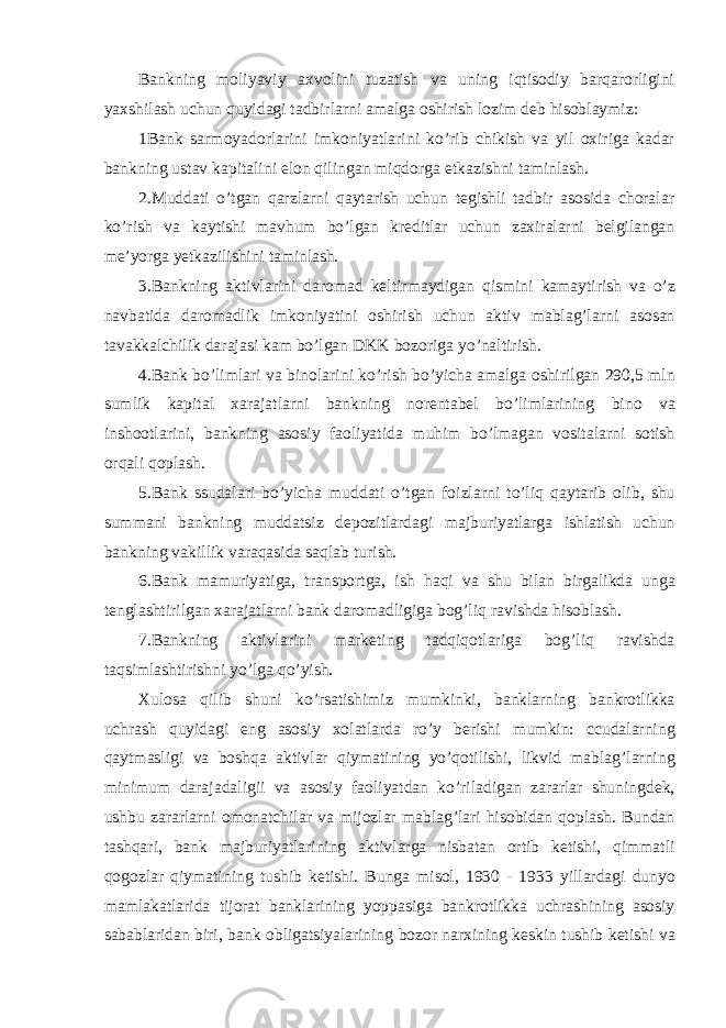 Bankning moliyaviy axvolini tuzatish va uning iqtisodiy barqarorligini yaxshilash uchun quyidagi tadbirlarni amalga oshirish lozim deb hisoblaymiz: 1Bank sarmoyadorlarini imkoniyatlarini ko’rib chikish va yil oxiriga kadar bankning ustav kapitalini elon qilingan miqdorga etkazishni taminlash. 2.Muddati o’tgan qarzlarni qaytarish uchun tegishli tadbir asosida choralar ko’rish va kaytishi mavhum bo’lgan kreditlar uchun zaxiralarni belgilangan me’yorga yetkazilishini taminlash. 3. Bankning aktivlarini daromad keltirmaydigan qismini kamaytirish va o ’ z navbatida daromadlik imkoniyatini oshirish uchun aktiv mablag ’ larni asosan tavakkalchilik darajasi kam bo ’ lgan DKK bozoriga yo ’ naltirish . 4. Bank bo ’ limlari va binolarini ko ’ rish bo ’ yicha amalga oshirilgan 290,5 mln sumlik kapital xarajatlarni bankning norentabel bo ’ limlarining bino va inshootlarini , bankning asosiy faoliyatida muhim bo ’ lmagan vositalarni sotish orqali qoplash . 5. Bank ssudalari bo ’ yicha muddati o ’ tgan foizlarni to ’ liq qaytarib olib , shu summani bankning muddatsiz depozitlardagi majburiyatlarga ishlatish uchun bankning vakillik varaqasida saqlab turish . 6. Bank mamuriyatiga , transportga , ish haqi va shu bilan birgalikda unga tenglashtirilgan xarajatlarni bank daromadligiga bog ’ liq ravishda hisoblash . 7. Bankning aktivlarini marketing tadqiqotlariga bog ’ liq ravishda taqsimlashtirishni yo ’ lga qo ’ yish . Xulosa qilib shuni ko ’ rsatishimiz mumkinki , banklarning bankrotlikka uchrash quyidagi eng asosiy xolatlarda ro ’ y berishi mumkin : ccudalarning qaytmasligi va boshqa aktivlar qiymatining yo ’ qotilishi , likvid mablag ’ larning minimum darajadaligii va asosiy faoliyatdan ko ’ riladigan zararlar shuningdek , ushbu zararlarni omonatchilar va mijozlar mablag ’ lari hisobidan qoplash . Bundan tashqari , bank majburiyatlarining aktivlarga nisbatan ortib ketishi , qimmatli qogozlar qiymatining tushib ketishi . Bunga misol , 1930 - 1933 yillardagi dunyo mamlakatlarida tijorat banklarining yoppasiga bankrotlikka uchrashining asosiy sabablaridan biri , bank obligatsiyalarining bozor narxining keskin tushib ketishi va 