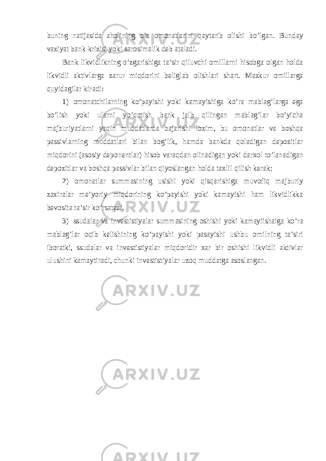 buning natijasida aholining o ’ z omonatlarini qaytarib olishi bo ’ lgan . Bunday vaziyat bank krizisi yoki sarosimalik deb ataladi . Bank likvidlikning o ’ zgarishiga ta ’ sir qiluvchi omillarni hisobga olgan holda likvidli aktivlarga zarur miqdorini beliglab olishlari shart . Mazkur omillarga quyidagilar kiradi : 1) omonatchilarning ko ’ payishi yoki kamayishiga ko ’ ra mablag ’ larga ega bo ’ lish yoki ularni yo ’ qotish bank jalb qilingan mablag ’ lar bo ’ yicha majburiyatlarni yaqin muddatlarda bajarishi lozim , bu omonatlar va boshqa passivlarning muddatlari bilan bog ’ lik , hamda bankda qoladigan depozitlar miqdorini ( asosiy deponentlar ) hisob varaqdan olinadigan yoki darxol to ’ lanadigan depozitlar va boshqa passivlar bilan qiyoslangan holda taxlil qilish kerak ; 2) omonatlar summasining usishi yoki qisqarishiga muvofiq majburiy zaxiralar me ’ yoriy miqdorining ko ’ payishi yoki kamayishi ham likvidlikka bevosita ta ’ sir ko ’ rsatadi . 3) ssudalar va investistiyalar summasining oshishi yoki kamayiishaiga ko ’ ra mablag ’ lar oqib kelishining ko ’ payishi yoki pasayishi ushbu omilning ta ’ siri iboratki , ssudalar va investistiyalar miqdoridir xar bir oshishi likvidli aktivlar ulushini kamaytiradi , chunki investistiyalar uzoq muddatga asoslangan . 