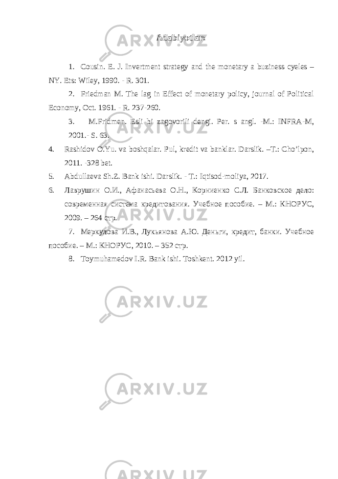 Adabiyotlar: 1. Cousin. E. J. Invertment strategy and the monetary a buziness cyeles – NY. Ets: Wiley, 1990. - R. 301. 2. Friedman M. The lag in Effect of monetary policy, journal of Political Economy, Oct. 1961. - R. 237-260. 3. M.Fridmen. Esli bi zagovorili dengi. Per. s angl. -M.: INFRA-M, 2001.- S. 63. 4. Rashidov O.Yu. va boshqalar. Pul, kredit va banklar. Darslik. –T.: Cho’lpon, 2011. -328 bet. 5. Abdullaeva Sh.Z. Bank ishi. Darslik . - T .: Iqtisod - moliya , 2017. 6. Лаврушин О.И., Афанасьева О.Н., Корниенко С.Л. Банковское дело: современная система кредитования. Учебное пособие. – М.: КНОРУС, 2009. – 264 стр. 7. Меркулова И.В., Лукьянова А.Ю. Деньги, кредит, банки. Учебное пособие. – М.: КНОРУС, 2010. – 352 стр. 8. Toymuhamedov I.R. Bank ishi. Toshkent. 2012 yil. 