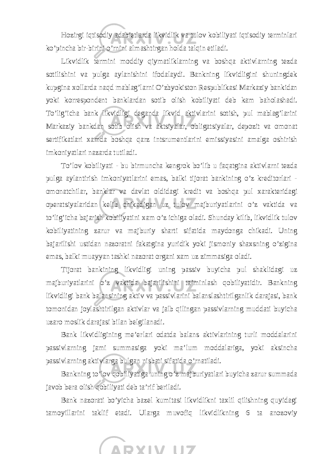 Hozirgi iqtisodiy adabietlarda likvidlik va tulov kobiliyati iqtisodiy terminlari ko’pincha bir- birini o’rnini almashtirgan holda talqin etiladi. Likvidlik termini moddiy qiymatliklarning va boshqa aktivlarning tezda sotilishini va pulga aylanishini ifodalaydi. Bankning likvidligini shuningdek kupgina xollarda naqd mablag’larni O’zbyokiston Respublikasi Markaziy bankidan yoki korrespondent banklardan sotib olish kobiliyati deb kam baholashadi. To’lig’icha bank likvidligi deganda likvid aktivlarini sotish, pul mablag’larini Markaziy bankdan sotib olish va aktsiyalar, obligatsiyalar, depozit va omonat sertifikatlari xamda boshqa qarz intsrumentlarini emissiyasini amalga oshirish imkoniyatlari nazarda tutiladi. To’lov kobiliyati - bu birmuncha kengrok bo’lib u faqatgina aktivlarni tezda pulga aylantirish imkoniyatlarini emas, balki tijorat bankining o’z kreditorlari - omonatchilar, banklar va davlat oldidagi kredit va boshqa pul xarakteridagi operatsiyalaridan kelib chikadigan uz tulov majburiyatlarini o’z vaktida va to’lig’icha bajarish kobiliyatini xam o’z ichiga oladi. Shunday kilib, likvidlik tulov kobiliyatining zarur va majburiy sharti sifatida maydonga chikadi. Uning bajarilishi ustidan nazoratni fakatgina yuridik yoki jismoniy shaxsning o’zigina emas, balki muayyan tashki nazorat organi xam uz zimmasiga oladi. Tijorat bankining likvidligi uning passiv buyicha pul shaklidagi uz majburiyatlarini o’z vaktida bajarilishini ta’minlash qobiliyatidir. Bankning likvidligi bank balansining aktiv va passivlarini balanslashtirilganlik darajasi, bank tomonidan joylashtirilgan aktivlar va jalb qilingan passivlarning muddati buyicha uzaro moslik darajasi bilan belgilanadi. Bank likvidligining me’erlari odatda balans aktivlarining turli moddalarini passivlarning jami summasiga yoki ma’lum moddalariga, yoki aksincha passivlarning aktivlarga bulgan nisbati sifatida o’rnatiladi. Bankning to’lov qobiliyatiga uning o’z majburiyatlari buyicha zarur summada javob bera olish qobiliyati deb ta’rif beriladi. Bank nazorati bo’yicha bazel kumitasi likvidlikni taxlil qilishning quyidagi tamoyillarini taklif etadi. Ularga muvofiq likvidlikning 6 ta anozoviy 