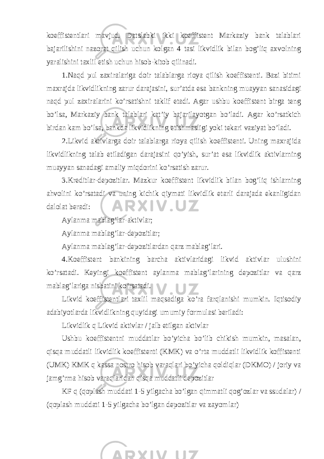 koeffistentlari mavjud. Datslabki ikki koeffistent Markaziy bank talablari bajarilishini nazorat qilish uchun kolgan 4 tasi likvidlik bilan bog’liq axvolning yaralishini taxlil etish uchun hisob-kitob qilinadi. 1.Naqd pul zaxiralariga doir talablarga rioya qilish koeffistenti. Bazi bitimi maxrajda likvidlikning zarur darajasini, sur’atda esa bankning muayyan sanasidagi naqd pul zaxiralarini ko’rsatishni taklif etadi. Agar ushbu koeffistent birga teng bo’lsa, Markaziy bank talablari kat’iy bajarilayotgan bo’ladi. Agar ko’rsatkich birdan kam bo’lsa, bankda likvidlikning etishmasligi yoki tekari vaziyat bo’ladi. 2.Likvid aktivlarga doir talablarga rioya qilish koeffistenti. Uning maxrajida likvidlikning talab etiladigan darajasini qo’yish, sur’at esa likvidlik aktivlarning muayyan sanadagi amaliy miqdorini ko’rsatish zarur. 3.Kreditlar-depozitlar. Mazkur koeffistent likvidlik bilan bog’liq ishlarning ahvolini ko’rsatadi va uning kichik qiymati likvidlik etarli darajada ekanligidan dalolat beradi: Aylanma mablag’lar-aktivlar; Aylanma mablag’lar-depozitlar; Aylanma mablag’lar-depozitlardan qarz mablag’lari. 4.Koeffistent bankining barcha aktivlaridagi likvid aktivlar ulushini ko’rsatadi. Keyingi koeffistent aylanma mablag’larining depozitlar va qarz mablag’lariga nisbatini ko’rsatadi. Likvid koeffistentlari taxlil maqsadiga ko’ra farqlanishi mumkin. Iqtisodiy adabiyotlarda likvidlikning quyidagi umumiy formulasi beriladi: Likvidlik q Likvid aktivlar / jalb etilgan aktivlar Ushbu koeffistentni muddatlar bo’yicha bo’lib chikish mumkin, masalan, qisqa muddatli likvidlik koeffistenti (KMK) va o’rta muddatli likvidlik koffistenti (UMK) KMK q kassa nostro hisob varaqlari bo’yicha qoldiqlar (DKMO) / joriy va jamg’rma hisob varaqlaridan qisqa muddatli depozitlar KF q (qoplash muddati 1-5 yilgacha bo’lgan qimmatli qog’ozlar va ssudalar) / (qoplash muddati 1-5 yilgacha bo’lgan depozitlar va zayomlar) 