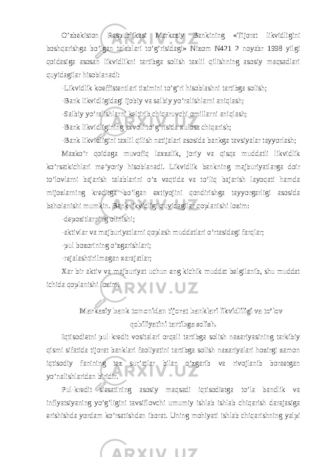 O’zbekiston Respublikasi Markaziy Bankining «Tijorat likvidligini boshqarishga bo’lgan talablari to’g’risidagi» Nizom N421 2 noyabr 1998 yilgi qoidasiga asosan likvidlikni tartibga solish taxlil qilishning asosiy maqsadlari quyidagilar hisoblanadi: -Likvidlik koeffistentlari tizimini to’g’ri hisoblashni tartibga solish; -Bank likvidligidagi ijobiy va salbiy yo’ralishlarni aniqlash; -Salbiy yo’ralishlarni keltirib chiqaruvchi omillarni aniqlash; -Bank likvidligining axvoli to’g’risida xulosa chiqarish; -Bank likvidligini taxlil qilish natijalari asosida bankga tavsiyalar tayyorlash; Mazko’r qoidaga muvofiq laxzalik, joriy va qisqa muddatli likvidlik ko’rsatkichlari me’yoriy hisoblanadi. Likvidlik bankning majburiyatlarga doir to’lovlarni bajarish talablarini o’z vaqtida va to’liq bajarish layoqati hamda mijozlarning kreditga bo’lgan extiyojini qondirishga tayyorgarligi asosida baholanishi mumkin. Bank likvidligi quyidagilar qoplanishi lozim: -depozitlarning olinishi; -aktivlar va majburiyatlarni qoplash muddatlari o’rtasidagi farqlar; -pul bozorining o’zgarishlari; -rejalashtirilmagan xarajatlar; Xar bir aktiv va majburiyat uchun eng kichik muddat belgilanib, shu muddat ichida qoplanishi lozim. Markaziy bank tomonidan tijorat banklari likvidliligi va to’lov qobiliyatini tartibga solish. Iqtisodietni pul-kredit vositalari orqali tartibga solish nazariyasining tarkibiy qismi sifatida tijorat banklari faoliyatini tartibga solish nazariyalari hozirgi zamon iqtisodiy fanining tez sur’atlar bilan o’zgarib va rivojlanib boraetgan yo’nalishlaridan biridir. Pul-kredit siesatining asosiy maqsadi iqtisodietga to’la bandlik va inflyatsiyaning yo’g’ligini tavsiflovchi umumiy ishlab ishlab chiqarish darajasiga erishishda yordam ko’rsatishdan iborat. Uning mohiyati ishlab chiqarishning yalpi 