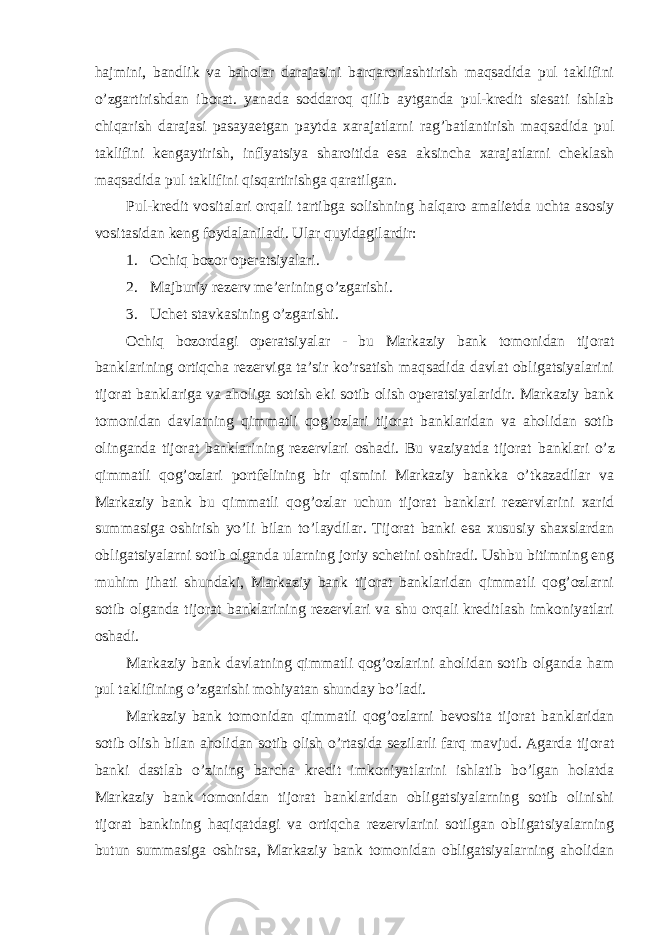 hajmini, bandlik va baholar darajasini barqarorlashtirish maqsadida pul taklifini o’zgartirishdan iborat. yanada soddaroq qilib aytganda pul-kredit siesati ishlab chiqarish darajasi pasayaetgan paytda xarajatlarni rag’batlantirish maqsadida pul taklifini kengaytirish, inflyatsiya sharoitida esa aksincha xarajatlarni cheklash maqsadida pul taklifini qisqartirishga qaratilgan. Pul-kredit vositalari orqali tartibga solishning halqaro amalietda uchta asosiy vositasidan keng foydalaniladi. Ular quyidagilardir: 1. Ochiq bozor operatsiyalari. 2. Majburiy rezerv me’erining o’zgarishi. 3. Uchet stavkasining o’zgarishi. Ochiq bozordagi operatsiyalar - bu Markaziy bank tomonidan tijorat banklarining ortiqcha rezerviga ta’sir ko’rsatish maqsadida davlat obligatsiyalarini tijorat banklariga va aholiga sotish eki sotib olish operatsiyalaridir. Markaziy bank tomonidan davlatning qimmatli qog’ozlari tijorat banklaridan va aholidan sotib olinganda tijorat banklarining rezervlari oshadi. Bu vaziyatda tijorat banklari o’z qimmatli qog’ozlari portfelining bir qismini Markaziy bankka o’tkazadilar va Markaziy bank bu qimmatli qog’ozlar uchun tijorat banklari rezervlarini xarid summasiga oshirish yo’li bilan to’laydilar. Tijorat banki esa xususiy shaxslardan obligatsiyalarni sotib olganda ularning joriy schetini oshiradi. Ushbu bitimning eng muhim jihati shundaki, Markaziy bank tijorat banklaridan qimmatli qog’ozlarni sotib olganda tijorat banklarining rezervlari va shu orqali kreditlash imkoniyatlari oshadi. Markaziy bank davlatning qimmatli qog’ozlarini aholidan sotib olganda ham pul taklifining o’zgarishi mohiyatan shunday bo’ladi. Markaziy bank tomonidan qimmatli qog’ozlarni bevosita tijorat banklaridan sotib olish bilan aholidan sotib olish o’rtasida sezilarli farq mavjud. Agarda tijorat banki dastlab o’zining barcha kredit imkoniyatlarini ishlatib bo’lgan holatda Markaziy bank tomonidan tijorat banklaridan obligatsiyalarning sotib olinishi tijorat bankining haqiqatdagi va ortiqcha rezervlarini sotilgan obligatsiyalarning butun summasiga oshirsa, Markaziy bank tomonidan obligatsiyalarning aholidan 