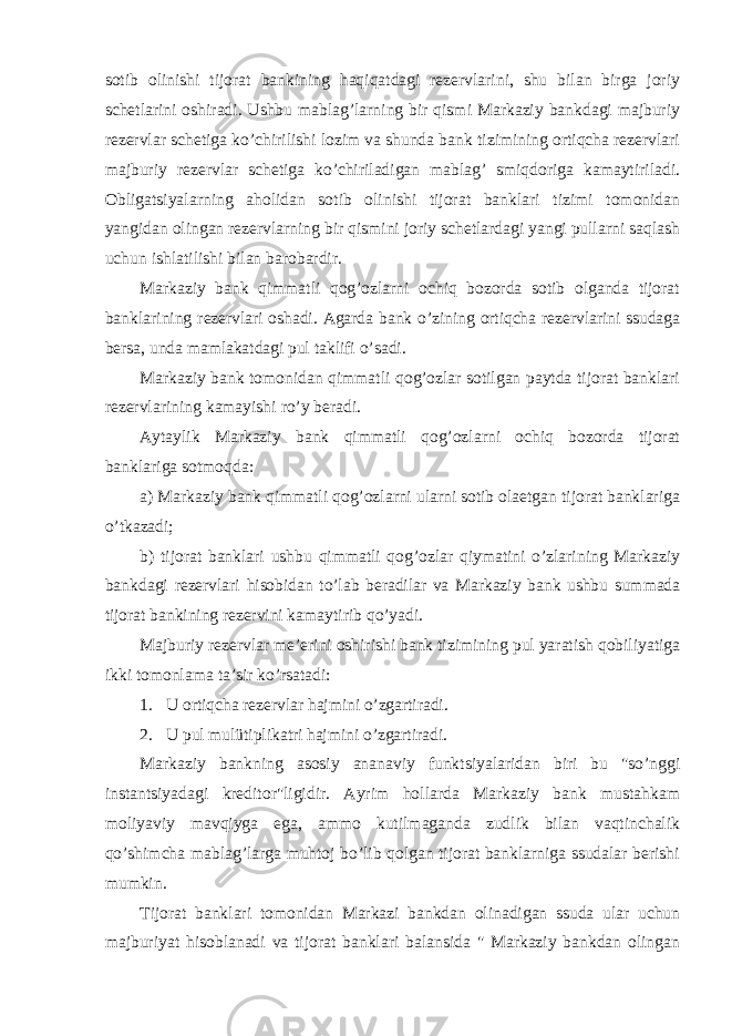 sotib olinishi tijorat bankining haqiqatdagi rezervlarini, shu bilan birga joriy schetlarini oshiradi. Ushbu mablag’larning bir qismi Markaziy bankdagi majburiy rezervlar schetiga ko’chirilishi lozim va shunda bank tizimining ortiqcha rezervlari majburiy rezervlar schetiga ko’chiriladigan mablag’ smiqdoriga kamaytiriladi. Obligatsiyalarning aholidan sotib olinishi tijorat banklari tizimi tomonidan yangidan olingan rezervlarning bir qismini joriy schetlardagi yangi pullarni saqlash uchun ishlatilishi bilan barobardir. Markaziy bank qimmatli qog’ozlarni ochiq bozorda sotib olganda tijorat banklarining rezervlari oshadi. Agarda bank o’zining ortiqcha rezervlarini ssudaga bersa, unda mamlakatdagi pul taklifi o’sadi. Markaziy bank tomonidan qimmatli qog’ozlar sotilgan paytda tijorat banklari rezervlarining kamayishi ro’y beradi. Aytaylik Markaziy bank qimmatli qog’ozlarni ochiq bozorda tijorat banklariga sotmoqda: a) Markaziy bank qimmatli qog’ozlarni ularni sotib olaetgan tijorat banklariga o’tkazadi; b) tijorat banklari ushbu qimmatli qog’ozlar qiymatini o’zlarining Markaziy bankdagi rezervlari hisobidan to’lab beradilar va Markaziy bank ushbu summada tijorat bankining rezervini kamaytirib qo’yadi. Majburiy rezervlar me’erini oshirishi bank tizimining pul yaratish qobiliyatiga ikki tomonlama ta’sir ko’rsatadi: 1. U ortiqcha rezervlar hajmini o’zgartiradi. 2. U pul mulütiplikatri hajmini o’zgartiradi. Markaziy bankning asosiy ananaviy funktsiyalaridan biri bu &#34;so’nggi instantsiyadagi kreditor&#34;ligidir. Ayrim hollarda Markaziy bank mustahkam moliyaviy mavqiyga ega, ammo kutilmaganda zudlik bilan vaqtinchalik qo’shimcha mablag’larga muhtoj bo’lib qolgan tijorat banklarniga ssudalar berishi mumkin. Tijorat banklari tomonidan Markazi bankdan olinadigan ssuda ular uchun majburiyat hisoblanadi va tijorat banklari balansida &#34; Markaziy bankdan olingan 