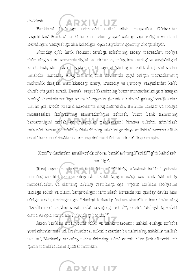 cheklash. Banklarni inqirozga uchrashini oldini olish maqsadida O’zbekiton respublikasi Markazi banki banklar uchun yuqori xatarga ega bo’lgan va ularni lekvidligini pasayishiga olib keladigan operatsiyalarni qonuniy chegaralaydi. Shunday qilib bank faolatini tartibga solishning asosiy maqsadlari moliya tizimining yuqori samaradorligini saqlab turish, uning barqarorligi va xavfsizligini kafolatlash, shunindek investorlarni himoya qilishning muvofik darajasini saqlab turishdan iboratdir. Rivojlaninning turli davrlarida qayd etilgan maqsadlarning muhimlik darajasi mamlakatdagi siesiy, iqtisodiy va ijtimoiy vazyatlardan kelib chiqib o’zgarib turadi. Demak, respublikamizning bozor munosobatlariga o’taetgan hozirgi sharoitda tartibga soluvchi organlar faolatida birinchi galdagi vazifalardan biri bu pul, kredit va fond bozorlarini rivojlantirishdir. Bu bilan banklar va moliya muassasalari faoliyatining samaradorligini oshirish, butun bank tizimining barqarorligini saqlab va investorlar manfaatlarini himoya qilishni ta’minlash imkonini beruvchi &#34;o’yin qoidalari&#34; ning talablariga rioya etilishini nazorat qilish orqali banklar o’rtasida soqlom raqobat muhitini saqlab bo’lib qolmoqda. Xorijiy davlatlar amaliyotida tijorat banklarining likvidliligini baholash usullari. Rivojlangan mamlakatlar bank tizimlari bir-biriga o’xshash bo’lib tuyulsada ularning xar biri asrlar mobaynida tashkil topgan uziga xos bank ishi milliy munosabatlari va ularning tarkibiy qismlariga ega. Tijorat banklari faoliyatini tartibga solish va ularni barqarorligini ta’minlash borasida xar qanday davlat ham o’ziga xos tajribalarga ega. “Hozirgi iqtisodiy inqiroz sharoitida bank tizimining likvidlik riski haqidagi savollar doimo vujudga keladi”, - deb ta’kidlaydi iqisodchi olima Angela Roma bank likvidligi haqida. 106 Jaxon banklari amaliyotida ichki va tashki nazoratni tashkil etishga turlicha yondashuvlar mavjud. Intsitustional nuktai nazardan bu tizimining tashkiliy tuzilish usullari, Markaziy bankning ushbu tizimdagi o’rni va roli bilan fark qiluvchi uch guruh mamlakatlarini ajratish mumkin: 