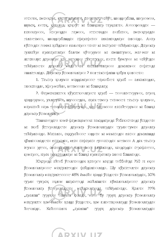 итсигек, омонқора, писта дарахти, сачратқи, чойўт, шилдирбош, ширинмия, шувоқ, янтоқ, қизилча, қоқиўт ва бошқалар тарқалган. Аччиқмиядан — пахикарнин, исириқдан гармин, итсигекдан анабазин, омонқорадан галантамин, шилдирбошдан сферофизин алколоидлари олинади. Анор пўстидан гижжа ҳайдовчи пельтерин танат ва экстракт тайёрланади. Доривор гулхайри препаратлари балғам кўчирувчи ва юмшатувчи, жағ-жағ ва лагохилус дорилари қон кетишни тўхтатувчи, писта бужғуни ва чойўтдан тайёрланган дорилар меда-ичак касалликларини даволовчи сифатида ишлатилади. Доривор ўсимликларни 2 хил тавсифлаш қабул қилинган: 1. Таъсир қилувчи моддаларнинг таркибига қараб — алколоидли, гликозидли, эфир мойли, витаминли ва бошқалар; 2. Фармокологик кўрсаткичларига қараб — тинчлантирувчи, оғриқ қолдирувчи, ухлатувчи, шунингдек, юрак-томир тизимига таъсир қилувчи, марказий нерв тизимини қўзғатувчи, қон босимини пасайтирувчи ва бошқа доривор ўсимликлар. Тошкентдаги кимё-фармацевтика заводларида Ўзбекистонда ўсадиган ва экиб ўстириладиган доривор ўсимликлардан турли-туман дорилар тайёрланади. Масалан, оққурайнинг илдизи ва мевасидан песни даволашда қўлланиладиган псорален, япон софораси ғунчасидан витамин А дек таъсир этувчи рутин, омонқорадан галантамин алколоиди, кендордан строфантин, цимарин, юрак гликозидлари ва бошқа препаратлар олина бошланди. Юқорида айтиб ўтилганидек ҳозирги вақтда тиббиётда 250 га яқин ўсимликларнинг маҳсулотидан фойдаланилади. Шу кўрсатилган доривор ўсимликлар маҳсулотининг 48% ёввойи ҳолда ўсадиган ўсимликлардан, 30% турли тупроқ иқлим шароитида жойлашган хўжаликларнинг доривор ўсимликлар ўстириладиган майдонларида тайёрланади. Қолган 22% „аралаш“ гуруҳни ташкил қилади, яъни бу гуруҳ доривор ўсимликлар маҳсулоти ҳам ёввойи ҳолда ўсадиган, ҳам плантацияларда ўсимликлардан йиғилади. Кейинчалик „аралаш“ гуруҳ доривор ўсимликлардан 