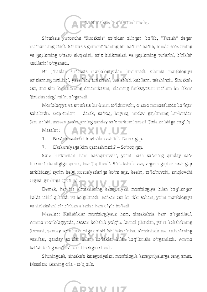 1. Sintaksis haqida tushuncha. Sintaksis yunoncha “Sintaksis” so’zidan olingan   bo’lib, ”Tuzish” degan ma’noni anglatadi. Sintaksis grammitikaning bir bo’limi bo’lib, bunda so’zlarning va gaplarning o’zaro aloqasini, so’z birikmalari va gaplarning turlarini, birikish usullarini o’rganadi. Bu jihatdan sintaksis morfologiyadan farqlanadi. Chunki morfologiya so’zlarning tuzilishi, yasalishi, turlanishi, tuslanishi kabilarni tekshiradi. Sintaksis esa, ana shu formalarning dinamikasini, ularning funksiyasini ma’lum bir fikrni ifodalashdagi rolini o’rganadi. Morfologiya va sintaksis bir-birini to’ldiruvchi, o’zaro munosabatda bo’lgan sohalardir. Gap-turlari – darak, so’roq, buyruq, undov gaplarning bir-biridan farqlanishi, asosan kesimlarning qanday so’z turkumi orqali ifodalanishiga bog’liq. Masalan: 1.                       Nosir bu ertakni buvisidan eshitdi.-Darak gap. 2.                       Ekskursiyaga kim qatnashmadi? – So’roq gap. So’z birikmalari ham boshqaruvchi, ya’ni bosh so’zning qanday so’z turkumi ekanligiga qarab, tasnif qilinadi. Sintaksisda esa, ergash gaplar bosh gap tarkibidagi ayrim belgi xususiyatlariga ko’ra ega, kesim, to’ldiruvchi, aniqlovchi ergash gaplarga ajratiladi. Demak, har bir sintaksisning kategoriyasi morfologiya bilan bog’langan holda tahlil qilinadi va belgilanadi. Ba’zan esa bu ikki sohani, ya’ni morfologiya va sintaksisni bir-biridan ajratish ham qiyin bo’ladi. Masalan: Kelishiklar morfologiyada ham, sintaksisda ham o’rganiladi. Ammo morfologiyada, asosan kelishik yolg’iz formal jihatdan, ya’ni kelishikning formasi, qanday so’z turkumiga qo’shilishi tekshirilsa, sintaksisda esa kelishikning vazifasi, qanday so’zlar bilan, bo’laklar bilan bog’lanishi o’rganiladi. Ammo kelishikning vazifasi ham hisobga olinadi. Shuningdek, sintaksis kategoriyalari morfologik kategoriyalarga teng emas. Masalan: Bizning oila - to`q oila. 