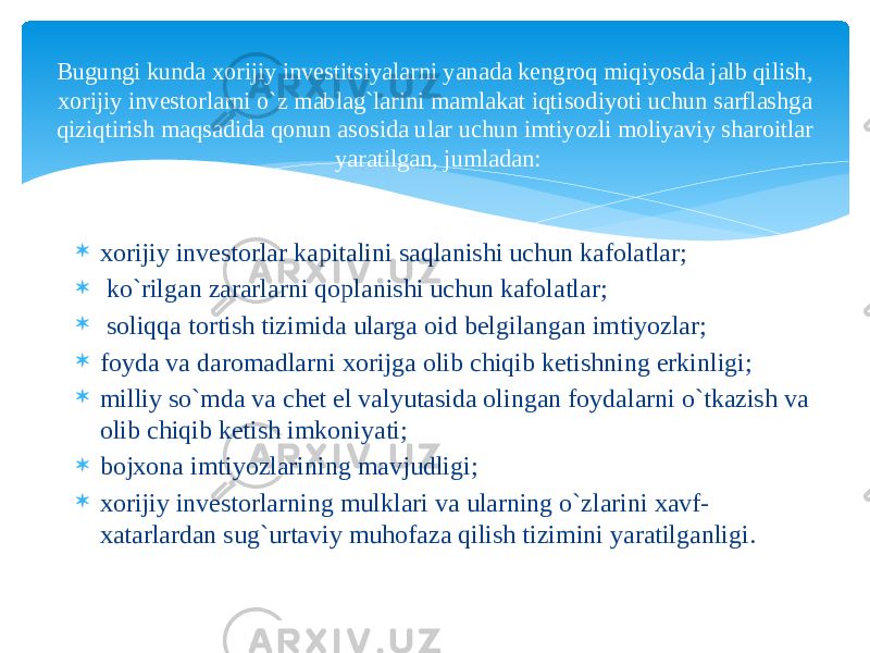  xorijiy investorlar kapitalini saqlanishi uchun kafolatlar;  ko`rilgan zararlarni qoplanishi uchun kafolatlar;  soliqqa tortish tizimida ularga oid belgilangan imtiyozlar;  foyda va daromadlarni xorijga olib chiqib ketishning erkinligi;  milliy so`mda va chet el valyutasida olingan foydalarni o`tkazish va olib chiqib ketish imkoniyati;  bojxona imtiyozlarining mavjudligi;  xorijiy investorlarning mulklari va ularning o`zlarini xavf- xatarlardan sug`urtaviy muhofaza qilish tizimini yaratilganligi.Bugungi kunda xorijiy investitsiyalarni yanada kengroq miqiyosda jalb qilish, xorijiy investorlarni o`z mablag`larini mamlakat iqtisodiyoti uchun sarflashga qiziqtirish maqsadida qonun asosida ular uchun imtiyozli moliyaviy sharoitlar yaratilgan, jumladan: 