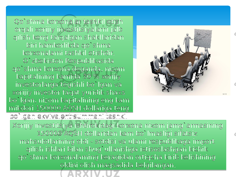 Qo`shma korxonalar tashkil etish orqali xorijiy investitsiyalarni jalb qilish keng tarqalgan shakllaridan biri hamkorlikda qo`shma korxonalarni tashkil etishdir. O`zbekiston Respublikasida qo`shma korxona deganda, nizom kapitalining kamida 30 % xorijiy investorlarga tegishli bo`lgan va xorijiy investor faqat yuridik shaxs bo`lgan, nizom kapitalining eng kam mikdori 150000 AQSH dollariga teng bo`lgan ekvivalent summani tashkil etgan korxonalarga aytiladi. Xorijiy investitsiya ishtirokidagi korxona nizom jamg`armasining 150000 AQSH dollaridan kam bo`lmasligi sifatsiz mahsulotlarining oldi - sotdisi va ularni respublikaga import qilish ishlari bilan shug`ullanishga ixtisoslashgan kichik qo`shma korxonalarning keragidan ortiqcha kirib kelishining oldini olish maqsadida belgilangan. 2C 13 1A 0F06 11 0C 1A13 11 06 1E 0F13 17 0F13 10 3413 31 17 1A 1A13 13 