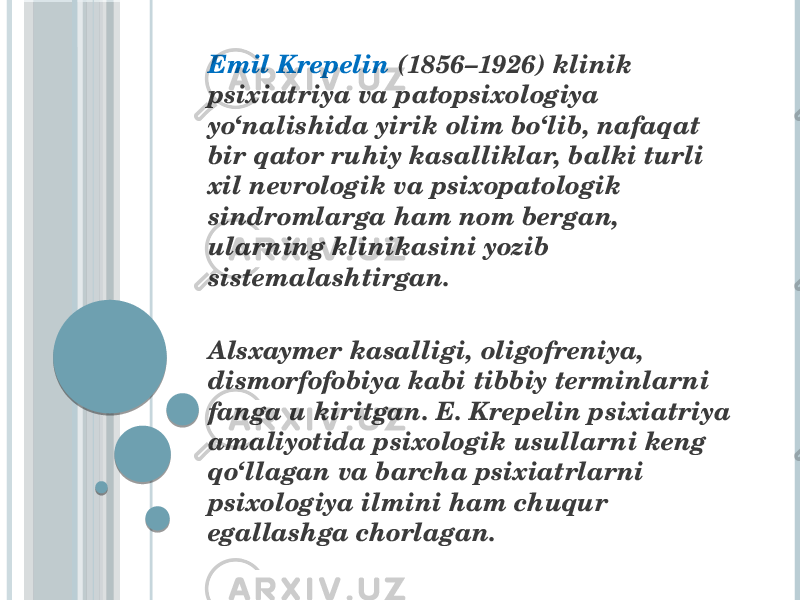  Emil Krepelin (1856–1926) klinik psixiatriya va patopsixologiya yo‘nalishida yirik olim bo‘lib, nafaqat bir qator ruhiy kasalliklar, balki turli xil nevrologik va psixopatologik sindromlarga ham nom bergan, ularning klinikasini yozib sistemalashtirgan. Alsxaymer kasalligi, oligofreniya, dismorfofobiya kabi tibbiy terminlarni fanga u kiritgan. E. Krepelin psixiatriya amaliyotida psixologik usullarni keng qo‘llagan va barcha psixiatrlarni psixologiya ilmini ham chuqur egallashga chorlagan. 