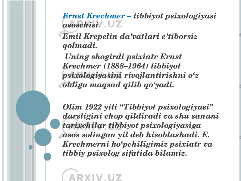  Ernst Krechmer – tibbiyot psixologiyasi asoschisi Emil Krepelin da’vatlari e’tiborsiz qolmadi. Uning shogirdi psixiatr Ernst Krechmer (1888–1964) tibbiyot psixologiyasini rivojlantirishni o‘z oldiga maqsad qilib qo‘yadi. Olim 1922 yili “Tibbiyot psixologiyasi” darsligini chop qildiradi va shu sanani tarixchilar tibbiyot psixologiyasiga asos solingan yil deb hisoblashadi. E. Krechmerni ko‘pchiligimiz psixiatr va tibbiy psixolog sifatida bilamiz. 