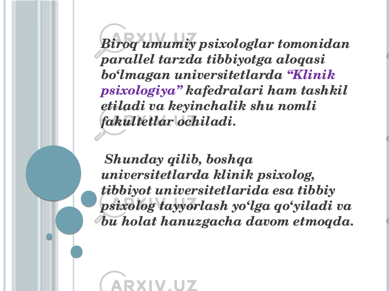  Biroq umumiy psixologlar tomonidan parallel tarzda tibbiyotga aloqasi bo‘lmagan universitetlarda “Klinik psixologiya” kafedralari ham tashkil etiladi va keyinchalik shu nomli fakultetlar ochiladi. Shunday qilib, boshqa universitetlarda klinik psixolog, tibbiyot universitetlarida esa tibbiy psixolog tayyorlash yo‘lga qo‘yiladi va bu holat hanuzgacha davom etmoqda. 