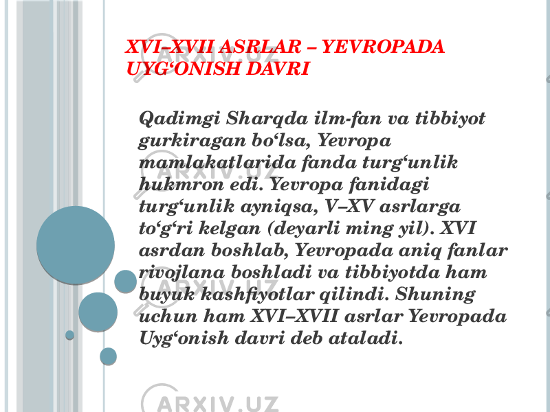 XVI–XVII ASRLAR – YEVROPADA U YG‘ONISH DAVRI Qadimgi Sharqda ilm-fan va tibbiyot gurkiragan bo‘lsa, Yevropa mamlakatlarida fanda turg‘unlik hukmron edi. Yevropa fanidagi turg‘unlik ayniqsa, V–XV asrlarga to‘g‘ri kelgan (deyarli ming yil). XVI asrdan boshlab, Yevropada aniq fanlar rivojlana boshladi va tibbiyotda ham buyuk kashfiyotlar qilindi. Shuning uchun ham XVI–XVII asrlar Yevropada Uyg‘onish davri deb ataladi. 