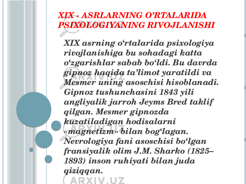 XIX - ASRLARNING O’RTALARIDA PSIXOLOGIYANING RIVOJLANISHI XIX asrning o‘rtalarida psixologiya rivojlanishiga bu sohadagi katta o‘zgarishlar sabab bo‘ldi. Bu davrda gipnoz haqida ta’limot yaratildi va Mesmer uning asoschisi hisoblanadi. Gipnoz tushunchasini 1843 yili angliyalik jarroh Jeyms Bred taklif qilgan. Mesmer gipnozda kuzatiladigan hodisalarni «magnetizm» bilan bog‘lagan. Nevrologiya fani asoschisi bo‘lgan fransiyalik olim J.M. Sharko (1825– 1893) inson ruhiyati bilan juda qiziqqan. 