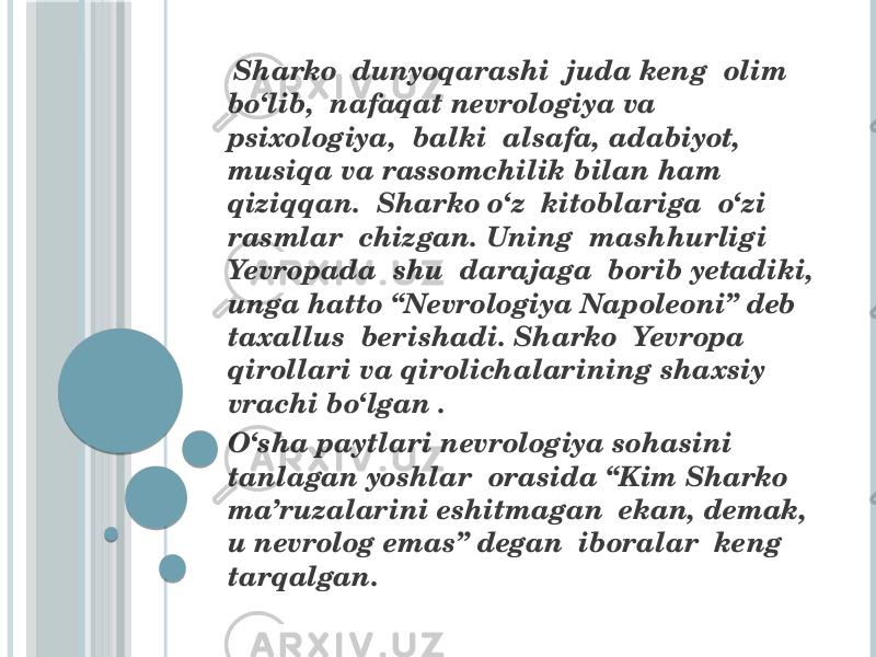  Sharko dunyoqarashi juda keng olim bo‘lib, nafaqat nevrologiya va psixologiya, balki alsafa, adabiyot, musiqa va rassomchilik bilan ham qiziqqan. Sharko o‘z kitoblariga o‘zi rasmlar chizgan. Uning mashhurligi Yevropada shu darajaga borib yetadiki, unga hatto “Nevrologiya Napoleoni” deb taxallus berishadi. Sharko Yevropa qirollari va qirolichalarining shaxsiy vrachi bo‘lgan . O‘sha paytlari nevrologiya sohasini tanlagan yoshlar orasida “Kim Sharko ma’ruzalarini eshitmagan ekan, demak, u nevrolog emas” degan iboralar keng tarqalgan. 