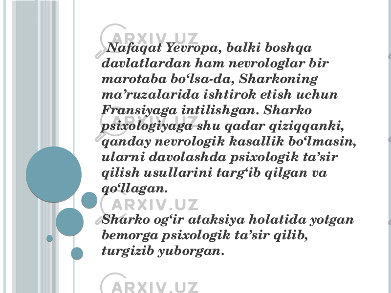  Nafaqat Yevropa, balki boshqa davlatlardan ham nevrologlar bir marotaba bo‘lsa-da, Sharkoning ma’ruzalarida ishtirok etish uchun Fransiyaga intilishgan. Sharko psixologiyaga shu qadar qiziqqanki, qanday nevrologik kasallik bo‘lmasin, ularni davolashda psixologik ta’sir qilish usullarini targ‘ib qilgan va qo‘llagan. Sharko og‘ir ataksiya holatida yotgan bemorga psixologik ta’sir qilib, turgizib yuborgan. 