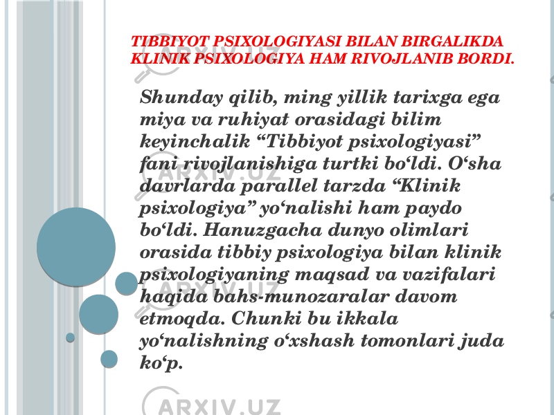 TIBBIYOT PSIXOLOGIYASI BILAN BIRGALIKDA KLINIK PSIXOLOGIYA HAM RIVOJLANIB BORDI. Shunday qilib, ming yillik tarixga ega miya va ruhiyat orasidagi bilim keyinchalik “Tibbiyot psixologiyasi” fani rivojlanishiga turtki bo‘ldi. O‘sha davrlarda parallel tarzda “Klinik psixologiya” yo‘nalishi ham paydo bo‘ldi. Hanuzgacha dunyo olimlari orasida tibbiy psixologiya bilan klinik psixologiyaning maqsad va vazifalari haqida bahs-munozaralar davom etmoqda. Chunki bu ikkala yo‘nalishning o‘xshash tomonlari juda ko‘p. 