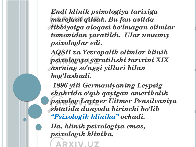  Endi klinik psixologiya tarixiga murojaat qilsak. Bu fan aslida tibbiyotga aloqasi bo‘lmagan olimlar tomonidan yaratildi. Ular umumiy psixologlar edi. AQSH va Yevropalik olimlar klinik psixologiya yaratilishi tarixini XIX asrning so‘nggi yillari bilan bog‘lashadi. 1896 yili Germaniyaning Leypsig shahrida o‘qib qaytgan amerikalik psixolog Laytner Uitmer Pensilvaniya shtatida dunyoda birinchi bo‘lib “Psixologik klinika” ochadi. Ha, klinik psixologiya emas, psixologik klinika. 