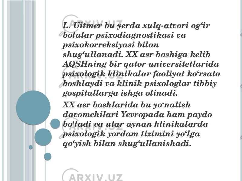  L. Uitmer bu yerda xulq-atvori og‘ir bolalar psixodiagnostikasi va psixokorreksiyasi bilan shug‘ullanadi. XX asr boshiga kelib AQSHning bir qator universitetlarida psixologik klinikalar faoliyat ko‘rsata boshlaydi va klinik psixologlar tibbiy gospitallarga ishga olinadi. XX asr boshlarida bu yo‘nalish davomchilari Yevropada ham paydo bo‘ladi va ular aynan klinikalarda psixologik yordam tizimini yo‘lga qo‘yish bilan shug‘ullanishadi. 