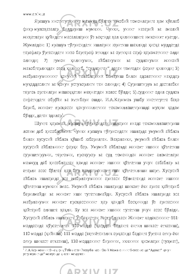 www.arxiv.uz Ярашув институтининг мавжуд бўлган ижобий томонларига ҳам кўплаб фикр-мулоҳазалар билдириш мумкин. Чунки, унинг назарий ва амалий жиҳатлари қуйидаги масалаларни ўз вақтида ҳал қилинишига имконият яратди. Жумладан: 1) ярашув тўғрисидаги ишларни юритиш шаклида қисқа муддатда тарафлар ўртасидаги низо бартараф этилди ва ортиқча сарф-ҳаражатнинг олди олинди; 2) гумон қилинувчи, айбланувчи ва судланувчи жиноий жавобгарликдан озод қилиниб, “судланган” деган тамғадан фориғ қилинди; 3) жабрланувчининг қонуний талабларини бажариш билан адолатнинг нақадар муқаддаслиги ва қонун устуворлиги тан олинди; 4) Суриштирув ва дастлабки тергов органлари машаққатли меҳнатдан холос бўлди; 5).суднинг одил судлов сифатидаги обрўйи ва эътибори ошди. И.А.Каримов ушбу институтга баҳо бериб, жиноят процесси қонунчилигини такомиллаштиришда муҳим қадам бўлди, деган эдилар 1 . Шунга қарамай, ярашув тўғрисидаги ишларни янада такомиллаштириш лозим деб ҳисоблаймиз. Чунки ярашув тўғрисидаги ишларда умумий айблов билан хусусий айблов қўшиб юборилган. Ваҳоланки, умумий айблов билан хусусий айбловнинг фарқи бор. Умумий айбловда жиноят ишини қўзғатиш суриштирувчи, терговчи, прокурор ва суд томонидан жиноят аломатлари мавжуд деб ҳисобланган ҳамда жиноят ишини қўзғатиш учун сабаблар ва етарли асос бўлган ҳар бир ҳолда жиноят иши қўзғатилиши шарт. Хусусий айблов ишларида эса жабрланувчини аризаси бўлмаганда жиноят ишини қўзғатиш мумкин эмас. Умумий айблов ишларида шикоят ёки ариза қайтариб берилмайди ва жиноят иши тугатилмайди. Хусусий айблов ишларида эса жабрланувчи жиноят процессининг ҳар қандай босқичида ўз аризасини қайтариб олишга ҳақли. Бу эса жиноят ишини тугатиш учун асос бўлади. Хусусий айблов ишларига Ўзбекистон Республикаси Жиноят кодексининг 661- моддасида кўрсатилган 109-модда (қасддан баданга енгил шикаст етказиш), 110-модда (қийнаш) 111-модда (эҳтиётсизлик орқасида баданга ўртача оғир ёки оғир шикаст етказиш), 139-модданинг биринчи, иккинчи қисмлари (туҳмат), 1 И.А.Каримовнинг2-чақириқ Ўзбекистон Республикаси Олий Мажлисининг 6-сессиясида “Адолат” қонун устуворлигида” мавзусида қилган маърузаси 