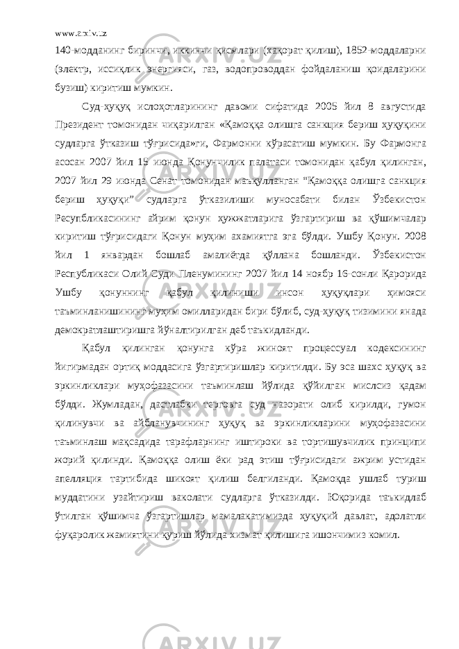 www.arxiv.uz 140-модданинг биринчи, иккинчи қисмлари (хақорат қилиш), 1852-моддаларни (электр, иссиқлик энергияси, газ, водопроводдан фойдаланиш қоидаларини бузиш) киритиш мумкин. Суд-ҳуқуқ ислоҳотларининг давоми сифатида 2005 йил 8 августида Президент томонидан чиқарилган «Қамоққа олишга санкция бериш ҳуқуқини судларга ўтказиш тўғрисида»ги, Фармонни кўрасатиш мумкин. Бу Фармонга асосан 2007 йил 15 июнда Қонунчилик палатаси томонидан қабул қилинган, 2007 йил 29 июнда Сенат томонидан маъқулланган “Қамоққа олишга санкция бериш ҳуқуқи” судларга ўтказилиши муносабати билан Ўзбекистон Ресупбликасининг айрим қонун ҳужжатларига ўзгартириш ва қўшимчалар киритиш тўғрисидаги Қонун муҳим ахамиятга эга бўлди. Ушбу Қонун. 2008 йил 1 январдан бошлаб амалиётда қўллана бошланди. Ўзбекистон Республикаси Олий Суди Пленумининг 2007 йил 14 ноябр 16-сонли Қарорида Ушбу қонуннинг қабул қилиниши инсон ҳуқуқлари ҳимояси таъминланишининг муҳим омилларидан бири бўлиб, суд-ҳуқуқ тизимини янада демократлаштиришга йўналтирилган деб таъкидланди. Қабул қилинган қонунга кўра жиноят процессуал кодексининг йигирмадан ортиқ моддасига ўзгартиришлар киритилди. Бу эса шахс ҳуқуқ ва эркинликлари муҳофазасини таъминлаш йўлида қўйилган мислсиз қадам бўлди. Жумладан, дастлабки терговга суд назорати олиб кирилди, гумон қилинувчи ва айбланувчининг ҳуқуқ ва эркинликларини муҳофазасини таъминлаш мақсадида тарафларнинг иштироки ва тортишувчилик принципи жорий қилинди. Қамоққа олиш ёки рад этиш тўғрисидаги ажрим устидан апелляция тартибида шикоят қилиш белгиланди. Қамоқда ушлаб туриш муддатини узайтириш ваколати судларга ўтказилди. Юқорида таъкидлаб ўтилган қўшимча ўзгартишлар мамалакатимизда ҳуқуқий давлат, адолатли фуқаролик жамиятини қуриш йўлида хизмат қилишига ишончимиз комил. 